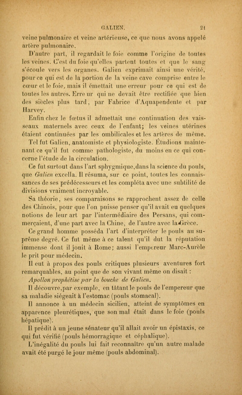 veine pulmonaire el veino art6rieuse, ce que nous avons appelé artère pulmonaire. D'autre pail, il regardait le foie comme l'origine de toutes les veines. C'est du foie qu'elles partent toutes el que \r. sang- s'écoule vers les organes. Tialien exprimait ainsi une vérité, pour ce qui est de la portion de la veine cave comprise entre le cœur et le foie, mais il émettait une erreur pour ce qui est de toutes les autres. Erre ur qui ne devait être rectifiée que bien des siècles plus tard, par Fabrice d'Aquapendonte et par Ilarvey, Enfm chez le fœtus il admettait une continuation des vais- seaux maternels avec ceux de l'enfant; les veines utérines étaient continuées par les ombilicales et les artères de même. Tel fut Galion, anatomiste et physiologiste. Etudions mainte- nant ce qu'il fut comme pathologiste, du moins en ce qui con- cerne l'étude de la circulation. Ce fut surtout dans l'art sphygmique,dans la science du pouls, que Galien excella. Il résuma, sur ce point, toutes les connais- sances de ses prédécesseurs et les compléta avec une subtilité de divisions vraiment incroyable. Sa théorie, ses comparaisons se rapprochent assez de celle des Chinois, pour que l'on puisse penser qu'il avait eu quelques notions de leur art par l'intermédiaire des Persans, qui com- merçaient, d'une part avec la Chine, de l'autre avec la^rèce. Ce grand homme posséda l'art d'interpréter le pouls au su- prême degré. Ce fut même à ce talent qu'il dut la réputation immense dont il jouit à Rome; aussi l'empereur Marc-Aurèle le prit pour médecin. Il eut à propos des pouls critiques plusieurs aventures fort remarquables, au point que de son vivant même on disait : Apollon prophétise 2^ciT la bouche de Galien. Il découvre,par exemple, en tâtantle pouls de l'empereur que sa maladie siégeait à l'estomac (pouls stomacal). Il annonce à un médecin sicilien, atteint de symptômes en apparence pleurétiques, que son mal était dans le foie (pouls hépatique). Il prédit à un jeune sénateur qu'il allait avoir un épistaxis, ce qui fut vérifié (pouls hémorragique et céphalique). L'inégalité du pouls lui fait reconnaître qu'un autre malade avait été purgé le jour même (pouls abdominal).