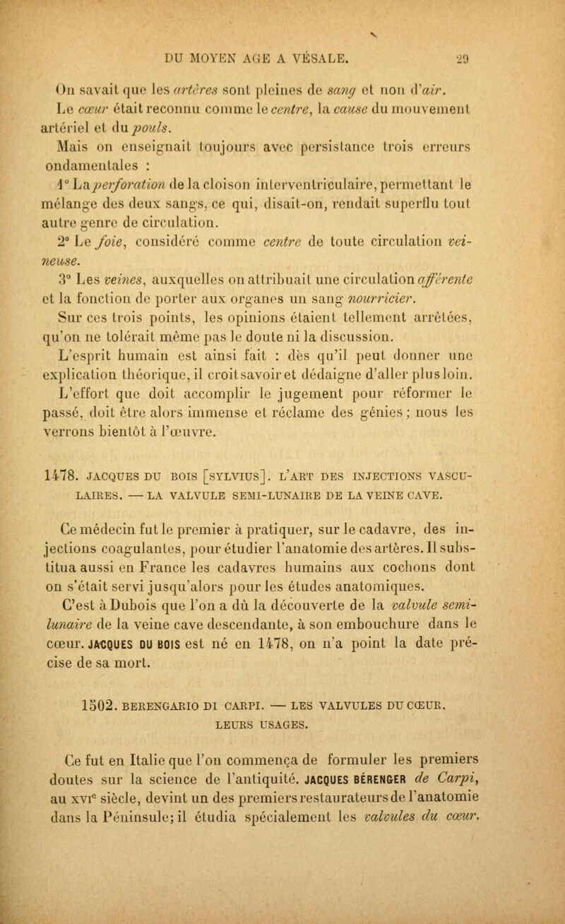 On savait que les artères sont pleines de sang et non iVair. Le cœur était reconnu comme \q centre^ la cause du mouvement artériel et du pouls. Mais on enseignait toujours avec persistance trois erreurs ondamentales : \° hvi.perforation de la cloison inlcrventriculaire, permettant le mélange dus deux sangs, ce qui, disait-on, rendait superflu tout autre genre de circulation. 2° Le foie^ considéré comme centre de toute circulation vei- neuse. 3° Les vei7ies, auxquelles on attribuait une cxvcMXdXion afférente et la fonction de porter aux organes un sang nourricier. Sur ces trois points, les opinions étaient tellement arrêtées, qu'on ne tolérait même pas le doute ni la discussion. L'esprit humain est ainsi fait ; dès qu'il peut donner une explication théorique, il croitsavoiret dédaigne d'aller plus loin. L'effort que doit accomplir le jugement pour réformer le passé, doit être alors immense et réclame des génies; nous les verrons bientôt à l'œuvre. 1478. JACQUES DU BOIS [SYLVIUS]. l'aRT DES INJECTIONS VASCU- LAIRES. —LA VALVULE SEMI-LUNAIRE DE LA VEINE CAVE. Ce médecin fut le premier à pratiquer, sur le cadavre, des in- jections coagulantes, pour étudier l'anatomie dos artères. Il subs- titua aussi en France les cadavres humains aux cochons dont on s'était servi jusqu'alors pour les études anatomiques. C'est à Dubois que l'on a dû la découverte de la valvule semi- lunaire de la veine cave descendante, à son embouchure dans le cœur. ja<;ques du bois est né en 1478, on n'a point la date pré- cise de sa mort. 1502. BERENGARIO DI CARPI. — LES VALVULES DU CŒUR, LEURS USAGES. Ce fut en Italie que l'on commença de formuler les premiers doutes sur la science de l'antiquité. JACQUES BÉRENGER de Carpi^ au XVI® siècle, devint un des premiers restaurateurs de l'anatomie dans la Péninsule; il étudia spécialement les valvules du cœur.