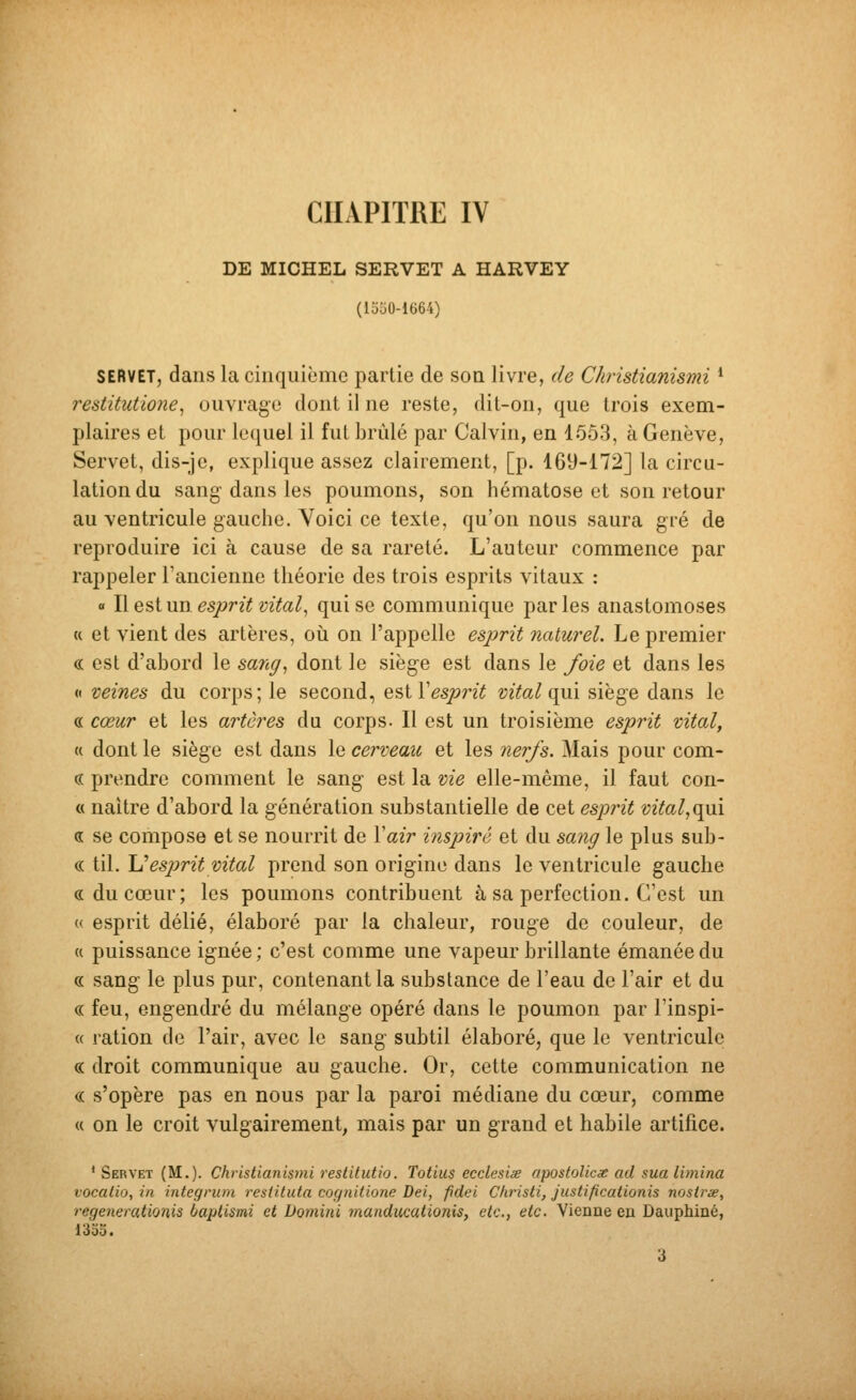 CHAPITRE IV DE MICHEL SERVET A HARVEY (15o0-1664) SERVET, dans la cinquième partie de son livre, de Christianismi * restitutione^ ouvrage dont il ne reste, dit-on, que trois exem- plaires et pour lequel il fut brûlé par Calvin, en 1553, à Genève, Servet, dis-je, explique assez clairement, [p. 169-172] la circu- lation du sang dans les poumons, son hématose et son retour au ventricule gauche. Yoici ce texte, qu'on nous saura gré de reproduire ici à cause de sa rareté. L'auteur commence par rappeler l'ancienne théorie des trois esprits vitaux : o Ilestun gsjyr?Y i/7to^, qui se communique parles anastomoses « et vient des artères, où on l'appelle esprit naturel. Le premier « est d'abord le sang^ dont le siège est dans le foie et dans les « veines du corps; le second, ^'^iV esprit vital {\m siège dans le « cœur et les artères du corps. Il est un troisième esprit vital, « dont le siège est dans le cerveau et les nerfs. Mais pour com- « prendre comment le sang est la vie elle-même, il faut con- « naître d'abord la génération substantielle de cet esprit vital^(^\ a se compose et se nourrit de Xair inspiré et du sang le plus sub- « til. IJesprit vital prend son origine dans le ventricule gauche «du cœur; les poumons contribuent à sa perfection. C'est un « esprit délié, élaboré par la chaleur, rouge de couleur, de « puissance ignée ; c'est comme une vapeur brillante émanée du « sang le plus pur, contenant la substance de l'eau de l'air et du c( feu, engendré du mélange opéré dans le poumon par l'inspi- « ration de l'air, avec le sang subtil élaboré, que le ventricule c( droit communique au gauche. Or, cette communication ne c( s'opère pas en nous par la paroi médiane du cœur, comme « on le croit vulgairement, mais par un grand et habile artifice. ' Servet (M.). Christianismi restitutio. Totius ecclesise apostolicx ad sua limina vocalio, in integrum resiituta cognidone Dei, fidei C/iristi, Justificationis nosirie, regenerationis baptismi et Domini manducationis, etc., etc. Vienne en Dauphiné, 13oo. 3