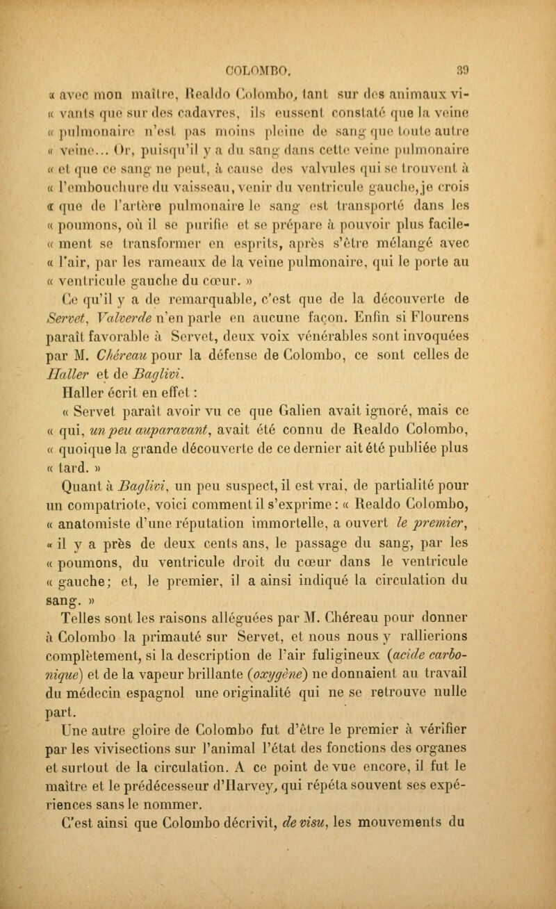 a avoc mon maîlre, Reaido Colombo^ lant sur dos animaux vi- te vanls que sur des cadavres, ils eussent constaté que la veine « pulmonaire n'est pas moius pleine de saiij^' que toute autre « veine... Or, puisqu'il y a du sang- dans cettn vein(; pulmonaire « et que ce sang ne peut, à cause des valvules qui se trouvent à « l'embouchure du vaisseau, venir du ventricule gauche,je crois <r que de l'artère pulmonaire le sang est transporté dans les « poumons, où il se purifie et se prépare à pouvoir plus facile- « ment se transformer en esprits, après s'être mélangé avec « l'air, par les rameaux de la veine pulmonaire, qui le porte au « ventricule gauche du cœur. » Ce qu'il y a de remarquable, c'est que de la découverte de Servet, Valverde n'en parle en aucune façon. Enfin si Flourens paraît favorable à Servet, deux voix vénérables sont invoquées par M. Chéreau pour la défense de Colombo, ce sont celles de Ilaller et de Baglivi. Haller écrit en effet : « Servet paraît avoir vu ce que Galien avait ignoré, mais ce <( qui, un peu auparavant^ avait été connu de Reaido Colombo, « quoique la grande découverte de ce dernier ait été publiée plus « tard. » Quant à Baglivi, un peu suspect, il est vrai, de partialité pour un compatriote, voici comment il s'exprime : « Reaido Colombo, « anatomiste d'une réputation immortelle, a ouvert le premier^ « il y a près de deux cents ans, le passage du sang, par les (( poumons, du ventricule droit du cœur dans le ventricule « gauche; et, le premier, il a ainsi indiqué la circulation du sang. » Telles sont les raisons alléguées par M. Chéreau pour donner à Colombo la primauté sur Servet, et nous nous y rallierions complètement, si la description de l'air fuligineux {acide carbo- nique) et de la vapeur brillante {oxygène^ ne donnaient au travail du médecin espagnol une originalité qui ne se retrouve nulle part. Une autre gloire de Colombo fut d'être le premier à vérifier par les vivisections sur l'animal l'état des fonctions des organes et surtout de la circulation. A ce point de vue encore, il fut le maître et le prédécesseur d'Harvey^ qui répéta souvent ses expé- riences sans le nommer. C'est ainsi que Colombo décrivit, de visu, les mouvements du