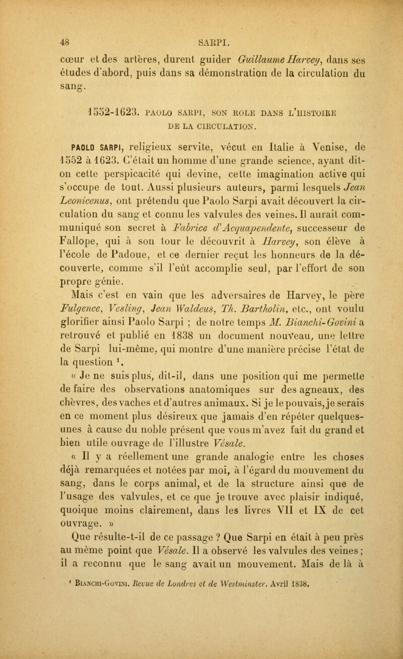 cœur et des artères, durent guider Guillaume Ilarvey, dans ses études d'abord, puis dans sa démonstration de la circulation du sang. d 552-1623. TAOLo sarpi, son rôle dans l'histoire DE LA CIRCULATION. PAOLO SARPI, religieux servite, vécut en Italie à Venise, de 1552 à 1623. C'était un homme d'une grande science, ayant dit- on cette perspicacité qui devine, cette imagination active qui s'occupe de tout. Aussi plusieurs auteurs, parmi lesquels Jean Leonicenus, ont prétendu que Paolo Sarpi avait découvert la cir- culation du sang et connu les valvules des veines. Il aurait com- muniqué son secret à Fabrice (TAcquapemlente^ successeur de Fallope, qui à son tour le découvrit à Harvey, son élève à l'école de Padoue, et ce dernier reçut les honneurs de la dé- couverte, comme s'il l'eut accomplie seul, par l'effort de son propre génie. Mais c'est en vain que les adversaires de Harvey, le père Fulgence^ Vesling^ Jeaii Waldeus, Th. Bartholin, etc., ont voulu glorifier ainsi Paolo Sarpi ; de notre temps M. Bianchi-Gomni a retrouvé et publié en 1838 un document nouveau^ une lettre de Sarpi lui-même, qui montre d'une manière précise l'état de la question *. « Je ne suis plus, dit-il, dans une position qui me permette de faire des observations anatomiques sur des agneaux, des chèvres, des vaches et d'autres animaux. Si je le pouvais, je serais en ce moment plus désireux que jamais d'en répéter quelques- unes à cause du noble présent que vous m'avez fait du grand et bien utile ouvrage de l'illustre Vésale. « Il y a réellement une grande analogie entre les choses déjà remarquées et notées par moi, à l'égard du mouvement du sang, dans le corps animal, et de la structure ainsi que de l'usage des valvules, et ce que je trouve avec plaisir indiqué, quoique moins clairement, dans les livres VII et IX de cet ouvrage. )> Que résulte-t-il de ce passage ? Que Sarpi en était à peu près au même point que Vésale. Il a observé les valvules des veines ; il a reconnu que le sang avait un mouvement. Mais de là à ' BiANcui-GovLM. Revue de Londres et de Westminster. Avril 1838,