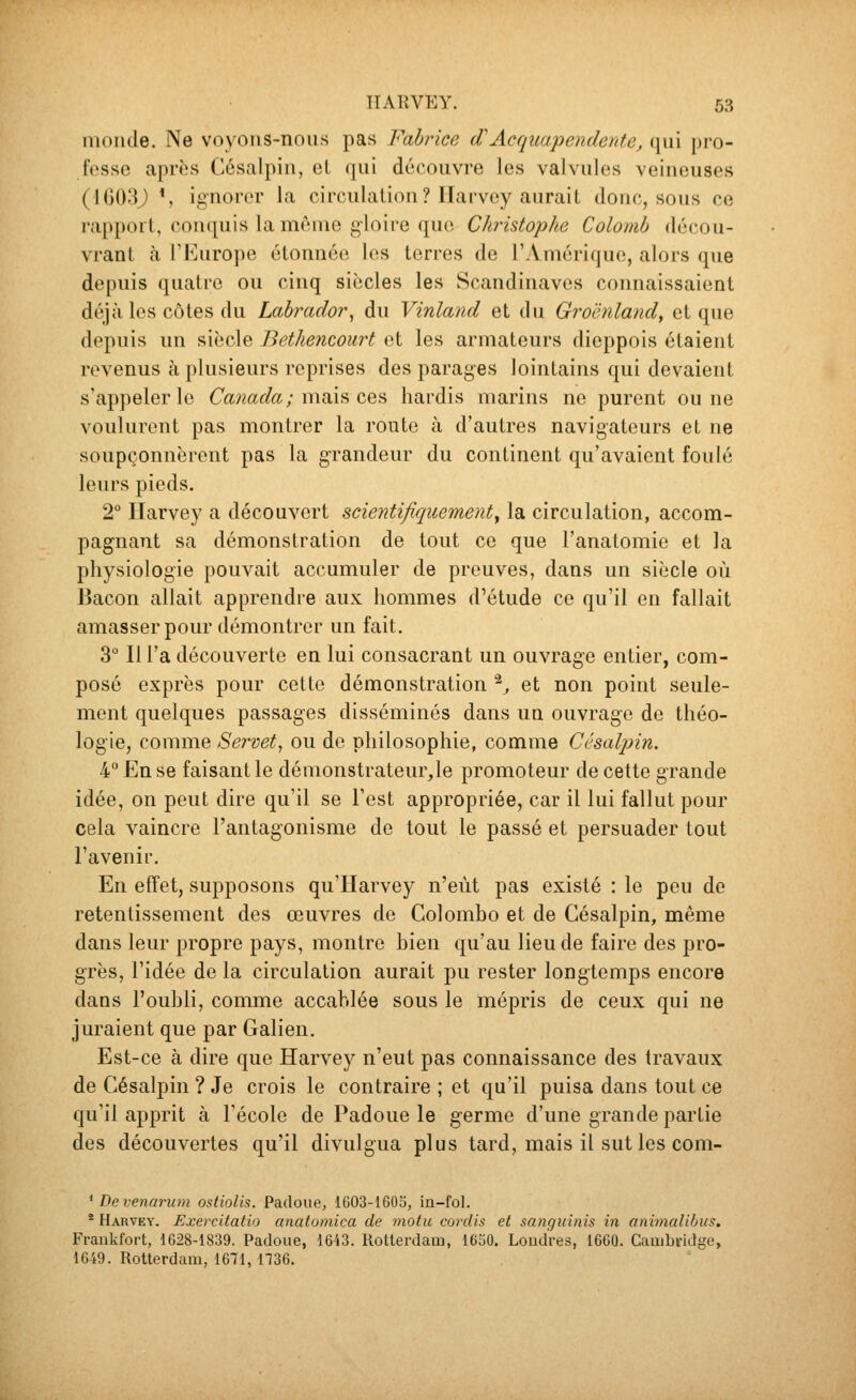 monde. Ne voyons-nous pas Fabrice cCAcquapendente, qui pro- fesse après Césalpiu, oL qui découvre les valvules veineuses (1G03J *, ignorer la circulation? llarvey aurait donc, sous ce rapport, conquis la même gloire que Christophe Colomb décou- vrant à l'Europe étonnée les terres de l'Amérique, alors que depuis quatre ou cinq siècles les Scandinaves connaissaient déjà les cotes du Labrador^ du Vinland et du Groenland, et que depuis un siècle Bethencourt et les armateurs dieppois étaient revenus à plusieurs reprises des parages lointains qui devaient s'appeler le Canada ; m.di\^ ùq^ hardis marins ne purent ou ne voulurent pas montrer la route à d'autres navigateurs et ne soupçonnèrent pas la grandeur du continent qu'avaient foulé leurs pieds. 2° Harvey a découvert scientifiquement^ la circulation, accom- pagnant sa démonstration de tout ce que l'anatomie et la physiologie pouvait accumuler de preuves, dans un siècle où Bacon allait apprendre aux hommes d^étude ce qu'il en fallait amasser pour démontrer un fait. 3° Ill'a découverte en lui consacrant un ouvrage entier, com- posé exprès pour cette démonstration ^^ et non point seule- ment quelques passages disséminés dans un ouvrage de théo- logie, comme Servet^ ou de philosophie, comme Césalpin. 4 En se faisant le démonstrateur,le promoteur de cette grande idée, on peut dire qu'il se l'est appropriée, car il lui fallut pour cela vaincre l'antagonisme de tout le passé et persuader tout l'avenir. En effet, supposons qu'Harvey n'eût pas existé : le peu de retentissement des œuvres de Colombo et de Césalpin, même dans leur propre pays, montre bien qu'au lieu de faire des pro- grès, l'idée de la circulation aurait pu rester longtemps encore dans l'oubli, comme accablée sous le mépris de ceux qui ne juraient que par Galien. Est-ce à dire que Harvey n'eut pas connaissance des travaux de Césalpin ? Je crois le contraire ; et qu'il puisa dans tout ce qu'il apprit à l'école de Padoue le germe d'une grande partie des découvertes qu'il divulgua plus tard, mais il sut les com- ^ De venarum ostiolis. Padoue, 1603-1605, ia-fol. * Harvey. Exercitatio anatomica de motu cordis et sanguinis in animalibus. Fraukfort, 1628-1839. Padoue, 16i3. RoUerdam, 16o0. LoudVes, 1600. Caiiibifidge, 1649. Rotterdam, 1671, 1736.