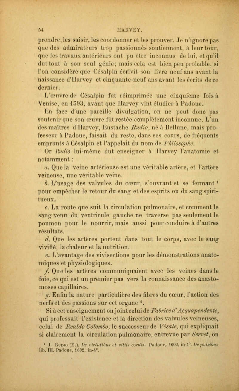 prendre, les saisir, les coordonner et les prouver. Je n'ignore pas que des admirateurs trop passionnés soutiennent, à leur tour, que les travaux antérieurs ont pu être inconnus de lui, et qu'il dut tout à son seul génie ; mais cela est bien peu probable, si l'on considère que Césalpin écrivit son livre neuf ans avant la naissance d'Harvey et cinquante-neuf ans avant les écrits de ce dernier. L'œuvre de Césalpin fut réimprimée une cinquième fois à Venise, en 1593, avant que Harvey vînt étudier à Padoue. En face d'une pareille divulgation, on ne peut donc pas soutenir que son œuvre fût restée complètement inconnue. L'un des maîtres d'Harvey, Eustache Rudio^ né à Bellune, mais pro- fesseur à Padoue, faisait du reste^ dans ses cours, de fréquents emprunts à Césalpin et l'appelait du nom de Philosophe. Or Rudio lui-même dut enseigner à Harvey l'anatomie et notamment : a. Que la veine artérieuse est une véritable artère, et l'artère veineuse, une véritable veine. b. L'usage des valvules du cœur, s'ouvrant et se fermant * pour empêcher le retour du sang et des esprits ou du sang spiri- tueux. c. La route que suit la circulation pulmonaire^ et comment le sang venu du ventricule gauche ne traverse pas seulement le poumon pour le nourrir, mais aussi pour conduire à d'autres résultats. d. Que les artères portent dans tout le corps, avec le sang vivifié, la chaleur et la nutrition. e. L'avantage des vivisections pour les démonstrations anato- miques et physiologiques. f. Que les artères communiquaient avec les veines dans le foie, ce qui est un premier pas vers la connaissance des anasto- moses capillaires. g. Enfin la nature particulière des fibres du cœur, l'action des nerfs et des passions sur cet organe *. Si à cet enseignement on jointcelui de Fabrice d'Acquapendenîe^ qui professait l'existence et la direction des valvules veineuses, celui de Realdo Colombo, le successeur de Vésale, qui expliquait si clairement la circulation pulmonaire, entrevue par Sei-vet^ on * I. Rudio (E.), De virtutihus et vitiis cordis. Padoue, 1602, in-4°. De pulsilus lib. III. Padoue, 1602, in-4°.