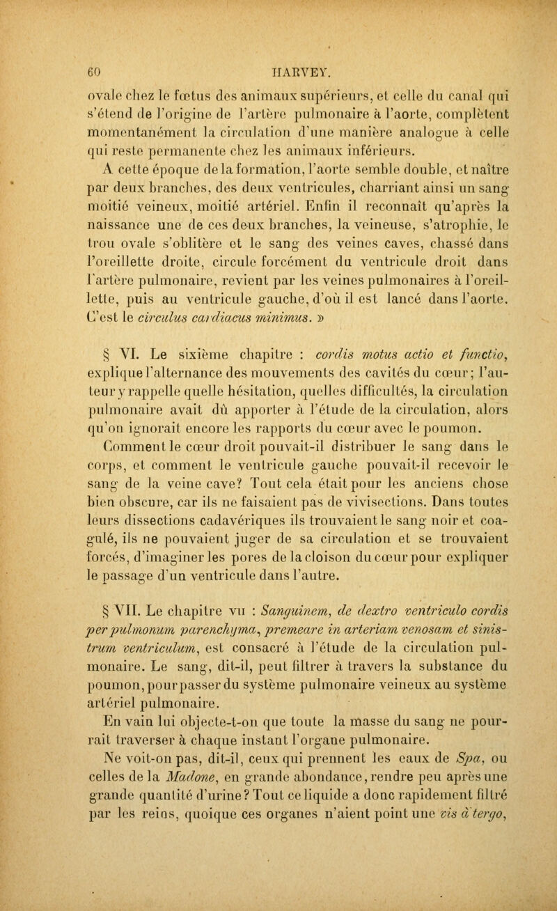 ovale chez le fœtus des animaux supérieurs, et celle du canal qui s'étend de l'origine de l'artère pulmonaire à l'aorte, complètent momentanément la circulation d'une manière analogue à celle qui reste permanente chez les animaux inférieurs. A cette époque de la formation, l'aorte semble double, et naître par deux branches, des deux ventricules, charriant ainsi un sang- moitié veineux, moitié artériel. Enfin il reconnaît qu'après la naissance une de ces de-ux branches, la veineuse, s'atrophie, le trou ovale s'oblitère et le sang des veines caves, chassé dans l'oreillette droite, circule forcément du ventricule droit dans Fartère pulmonaire, revient par les veines pulmonaires à l'oreil- lette, puis au ventricule gauche, d'où il est lancé dans l'aorte. C'est le circidus caidiacus minimus. » § VI. Le sixième chapitre : cordis motus actio et functiOy explique l'alternance des mouvements des cavités du cœur; l'au- teur y rappelle quelle hésitation, quelles difficultés, la circulation pulmonaire avait dû apporter à l'étude de la circulation, alors qu'où ignorait encore les rapports du cœur avec le poumon. Comment le cœur droit pouvait-il distribuer le sang dans le corps, et comment le ventricule gauche pouvait-il recevoir le sang de la veine cave? Tout cela était pour les anciens chose bien obscure, car ils ne faisaient pas de vivisections. Dans toutes leurs dissections cadavériques ils trouvaient le sang noir et coa- gulé, ils ne pouvaient juger de sa circulation et se trouvaient forcés, d'imaginer les pores de la cloison du cœur pour expliquer le passage d'un ventricule dans l'autre. § VII. Le chapitre vu : Sanguinem, de dextro ventriculo cordis perpuhnonum parenchijma^ premeare in arteriam venosam et sinis- trum ve?itriculum, est consacré à l'étude de la circulation jml- monaire. Le sang, dit-il, peut filtrer à travers la substance du poumon, pour passer du système pulmonaire veineux au système artériel pulmonaire. En vain lui objecte-t-on que toute la masse du sang ne pour- rait traverser à chaque instant l'organe pulmonaire. Ne voit-on pas, dit-il, ceux qui prennent les eaux de Spa, ou celles de la Madone, en grande abondance, rendre peu après une grande quantité d'urine? Tout ce liquide a donc rapidement filtré par les reins, quoique ces organes n'aient point une vis àtergo,