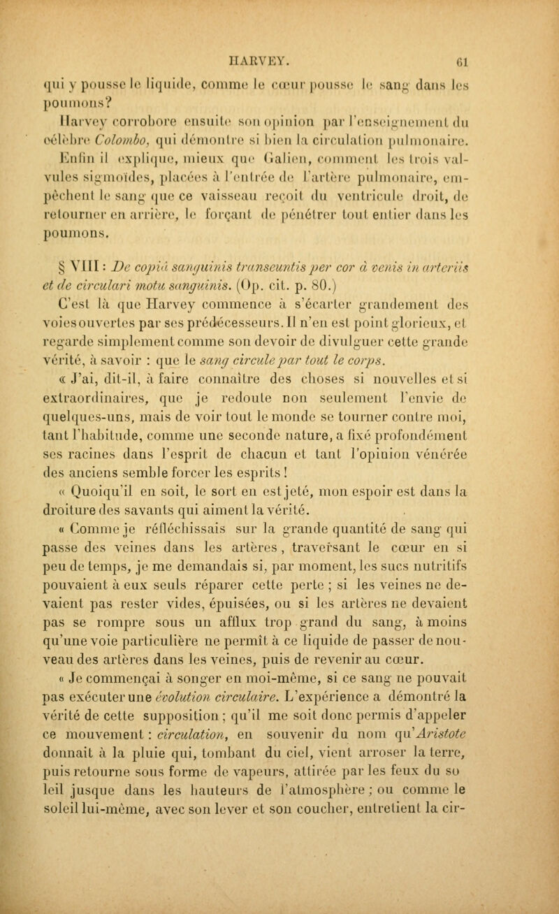 qui y pousse le liquide, comme le cœur pousse le sang dans les poumons? Ilarvey coii'obore ensuite son (([liiiion [tai renseignemeuL du oélèhre Colombo, qui démontre si bien la circulation pulmonaire. Knnn il explique, mieux que (lalien, comment les Irois val- vules sigmoides, placées à l'entrée de l'artèro pulmouaire, em- pêchent le sang- que ce vaisseau reçoit du ventricule droit, de retourner en arrière, le forçant de pénétrer tout entier dans les poumons. § VIII : De copia samjuinis transeujitis per cor à venis in aîieriis et de circulari 7notu sanguinis. (Op. cit. p. 80.) C'est là que Harvey commence à s'écarter grandement des voies ouvertes par ses prédécesseurs. Il n'en est point glorieux, et regarde simplement comme son devoir de divulguer cette grande vérité, à savoir : que le sang circule joar tout le corps. « J'ai, dit-il, à faire connaître des choses si nouvelles et si extraordinaires, que je redoute non seulement l'envie de quelques-uns, mais de voir tout le monde se tourner contre moi, tant l'habitude, comme une seconde nature, a fixé profondément ses racines dans l'esprit de chacun et tant l'opinion vénérée des anciens semble forcer les esprits ! « Quoiqu'il eu soit, le sort en est jeté, mon espoir est dans la droiture des savants qui aiment la vérité. « Comme je réfléchissais sur la grande quantité de sang qui passe des veines dans les artères , traversant le cœur en si peu de temps, je me demandais si^ par moment, les sucs nutritifs pouvaient à eux seuls réparer cette perte ; si les veines ne de- vaient pas rester vides, épuisées, ou si les artères ne devaient pas se rompre sous un afflux trop grand du sang, à moins qu'une voie particulière ne permît à ce liquide de passer de nou- veau des artères dans les veines, puis de revenir au cœur. (1 Je commençai à songer en moi-même, si ce sang ne pouvait pas exécuter une évolution circulaire. L'expérience a démontré la vérité de cette supposition ; qu'il me soit donc permis d'appeler ce mouvement : circulation, en souvenir du nom qu'Aristote donnait à la pluie qui, tombant du ciel, vient arroser la terre, puis retourne sous forme de vapeurs, attirée parles feux du so leil jusque dans les hauteurs de l'atmosphère ; ou comme le soleil lui-même, avec son lever et son coucher, entretient la cir-