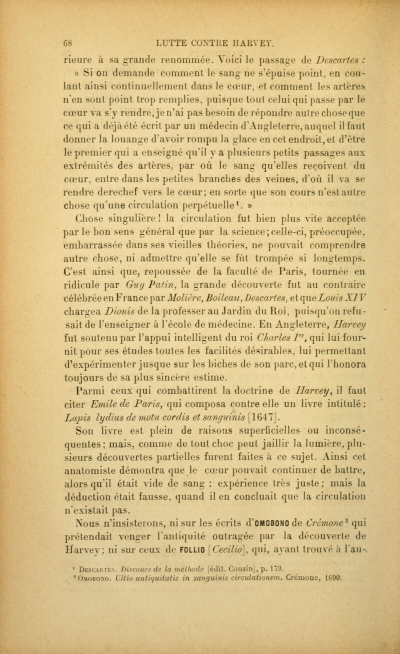 rieure à sa grande renommée. Voici le passage à^ Descartes : (( Si on demande comment le sang ne s'épuise point, en cou- lant ainsi continuellement dans le cœur, et comment les artères» n'en sont point trop remplies, puisque tout celui qui passe par le cœur va s'y rendre, je n'ai pas besoin de répondre autre chose que ce qui a déjàété écrit par un médecin dAngleterre, auquel il faut donner la louange d'avoir rompu la glace en cet endroit, et d'être le premier qui a enseigné qu'il y a plusieurs petits passages aux extrémités des artères, par où le sang qu'elles reçoivent du cœur, entre dans les petites branches des veines, d'où il va se rendre derechef vers le cœur; en sorte que son cours n'est autre chose qu'une circulation perpétuelle*. » Chose singulière I la circulation fut bien plus vite acceptée par le bon sens général que par la science;celle-ci, préoccupée, embarrassée dans ses vieilles théories, ne pouvait comprendre autre chose, ni admettre qu'elle se fût trompée si longtemps. C'est ainsi que, repoussée de la faculté de Paris, tournée en ridicule par Guy Patin, la grande découverte fut au contraire célébrée en France par Molière, Boileau, Descartes, et que Louis XIV chargea Dionis de la professer au Jardin du Roi. puisqu'on refu- sait de l'enseigner à l'école de médecine. En Angleterre, Harzey fut soutenu par l'appui intelligent du roi Charles T^, qui lui four- nit pour ses études toutes les facilités désirables, lui permettant d'expérimenter jusque sur les biches de son parc, et qui l'honora toujours de sa plus sincère estime. Parmi ceux qui combattirent la doctrine de Ilarcey^ il faut citer Emile de Paris, qui composa contre elle un livre intitulé : La-pis lydius de motu cor dis et sanguinis [1647]. Son livre est plein de raisons superficielles ou inconsé- quentes; mais, comme de tout choc peut jaillir la lumière^ plu- sieurs découvertes partielles furent faites à ce sujet. Ainsi cet anatomiste démontra que le cœur pouvait continuer de battre, alors qu'il était vide de sang : expérience très juste ; mais la déduction était fausse, quand il en concluait que la circulation n'existait pas. Nous n'insisterons, ni sur les écrits d'OMOBONO de Ci^émone- qui prétendait vt-nger l'antiquité outragée par la découverte de Biarvev; ni sur ceux di- follio Cecilio]^ qui, ayant trouvé à lau- ' Descartes. Discours de la méthode [édit. Cousin], p. l*/9. -Ojiobo.no. L'Uio antir/uitatis in sanguinis circulationem. CréruoQe, 1690.