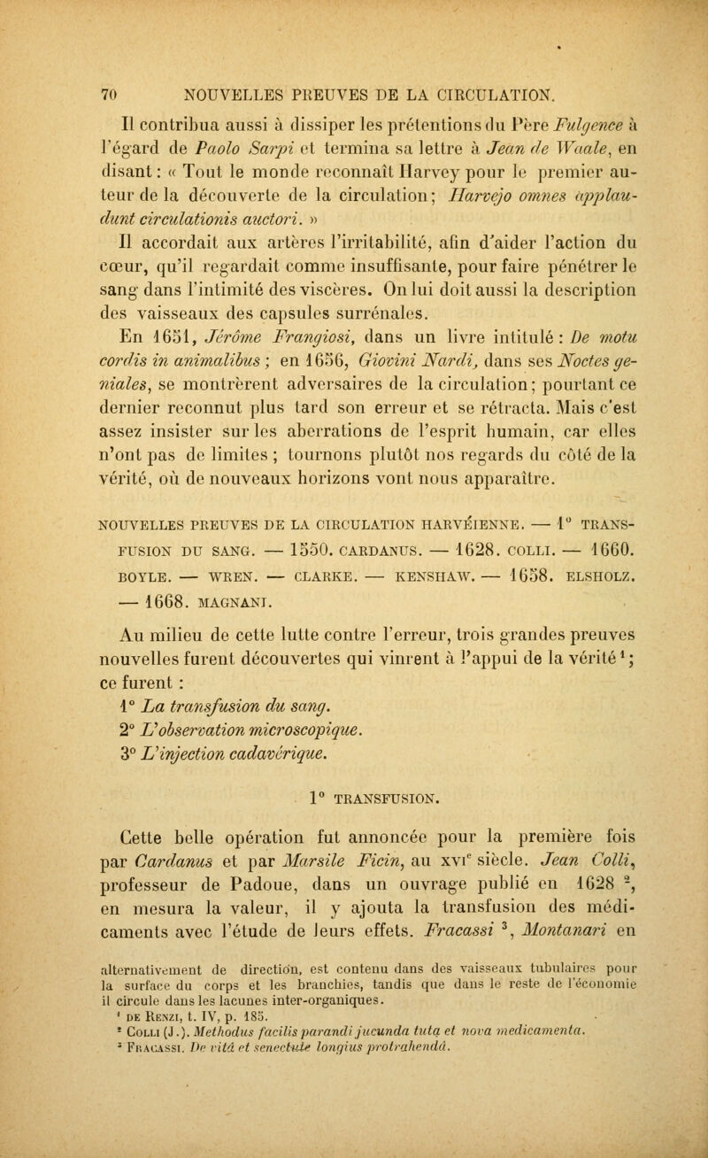 Il contribua aussi à dissiper les prétentions du Père Fulgence à l'égard de Paolo Sarpi et termina sa lettre à Jean de ]Vaale, en disant : « Tout le monde reconnaît Ilarvey pour le premier au- teur de la découverte de la circulation; Harvejo omnes cipjjlau- diint circulationis auctori. » Il accordait aux artères l'irritabilité, afin d'aider l'action du cœur, qu'il regardait comme insuffisante, pour faire pénétrer le sang dans l'intimité des viscères. On lui doit aussi la description des vaisseaux des capsules surrénales. En 1651, Jérôme Frangiosi, dans un livre intitulé: De motu cordis in animalibus ; en 1656, Giovini Nardi^ dans ses Noctes gé- niales, se montrèrent adversaires de la circulation ; pourtant ce dernier reconnut plus tard son erreur et se rétracta. Mais c'est assez insister sur les aberrations de l'esprit humain, car elles n'ont pas do limites ; tournons plutôt nos regards du côté de la vérité, où de nouveaux horizons vont nous apparaître. NOUVELLES PKEUVES DE LA CIRCULATION HARVÉlENNE. — 1 TRANS- FUSION DU SANG. — 1550. CARDANUS. — 1628. COLLI. — 1660. BOYLE. — WREN, — CLARKE. — KENSHAW. — 1658. ELSHOLZ. 1668. MAGNANT. Au milieu de cette lutte contre l'erreur, trois grandes preuves nouvelles furent découvertes qui vinrent à l'appui de la vérité * ; ce furent : 1° La transfusion du sang. 2° L'observation microscopique. 3° L'injection cadavérique. V TRANSFUSION. Cette belle opération fut annoncée pour la première fois par Cardamis et par Marsile Ficin, au xvi^ siècle. Jean Colli., professeur de Padoue, dans un ouvrage publié en 1628 -, en mesura la valeur, il y ajouta la transfusion des médi- caments avec l'étude de leurs effets. Fracassi ', Montanari en alternativement de direction, est contenu dans des vaisseaux tubulairos pour la surface du corps et les branchies, tandis que dans le reste de l'économie il circule dans les lacunes inter-organiques. ' DE llENZI, t. lY, p. 185. ' CoLLi (J.). Methodus facilisparandi jucunda tuta et nova medicamenta. ' FfiAa\ssi. ï>p vitd pt xenc.ctyj^ longues protrahcndd.