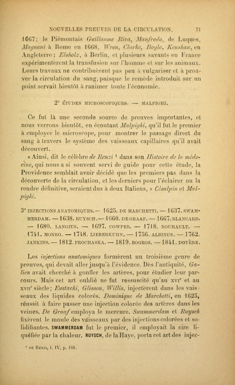 16G7; le IMémoiilais Guillaume Biva, Manfredo, «le Luques, McKjïiaiù à lîome en 1GG8, Wren, Clarke, Boijle^ Kenshaw^ en Angletcrro ; Elsholz, à Berlin, oL plusieurs savants en France expérimentèrent la transfusion sur l'homnii! et sur les animaux. Leurs travaux ne contribuèrent pas peu à vulgariser et à proa- ver la circulation du sang, puisque le remède introduit sur un point servait bientôt à ranimer toute l'économie. 2° ÉTUDES MICROSCOPIQUES. — MALPIGHI. Ce fut là une seconde source de preuves importantes, et nous verrons bientôt, en écoutant Malpighi, qu'il fut le premier à employer le microscope, pour montrer le passage direct du sang à travers le système des vaisseaux capillaires qu'il avait découvert. «Ainsi, dit le célèbre de Renzi ' dans son Histoire de la méde- cine^ qui nous a si souvent servi de guide pour cette étude, la Providence semblait avoir décidé que les premiers pas dans la découverte de la circulation, et les derniers pour l'éclairer ou la rendre définitive, seraient dus à deux Italiens, « Césalpin et Mal- pighi. 3° INJECTIONS ANATOMIQUES. — 1623. DE MARCHETTI. — 1637. SWAM- MERDAM. — 1638. RUYSCH.— 1660. DEGRAAF. 1667.BLANCARD. — 1680. LANGIUS. — 1697. COWPER. — 1718. ROUHAULT. — 1741. MONRO. — 1748. LTEBERKUHN. — 17.36. ALBINOS. — 1762. JANKINS. — 1812. PROCHASKA. — 1819. BOGROS. — 1841. DOYERE. Les injections anatomiques formèrent un troisième genre de preuves, qui devait aller jusqu'à l'évidence. Dès l'antiquité, Ga- lien avait cherché à gonfler les artères, pour étudier leur par- cours. Mais cet art oublié ne fut ressuscité qu'au xvi^ et au xvii''siècle; Eustachi^ Glisson, WilHs, injectèrent dans les vais seaux des liquides colorés. Dominique de Marchettiy en 1623, réussit à faire passer une injection colorée des artères dans les veines. De G^rao/employa le mercure. Swammerdam et Ruysch fixèrent le moule des vaisseaux par des injections colorées et so- lidifiantes. SWAMMERDAM fut le premier, il employait la cire li- quéfiée par la chaleur. RUYSCH, de la Haye, porta cet arides injec- ' DE Renzi, t. IV, p. 188.