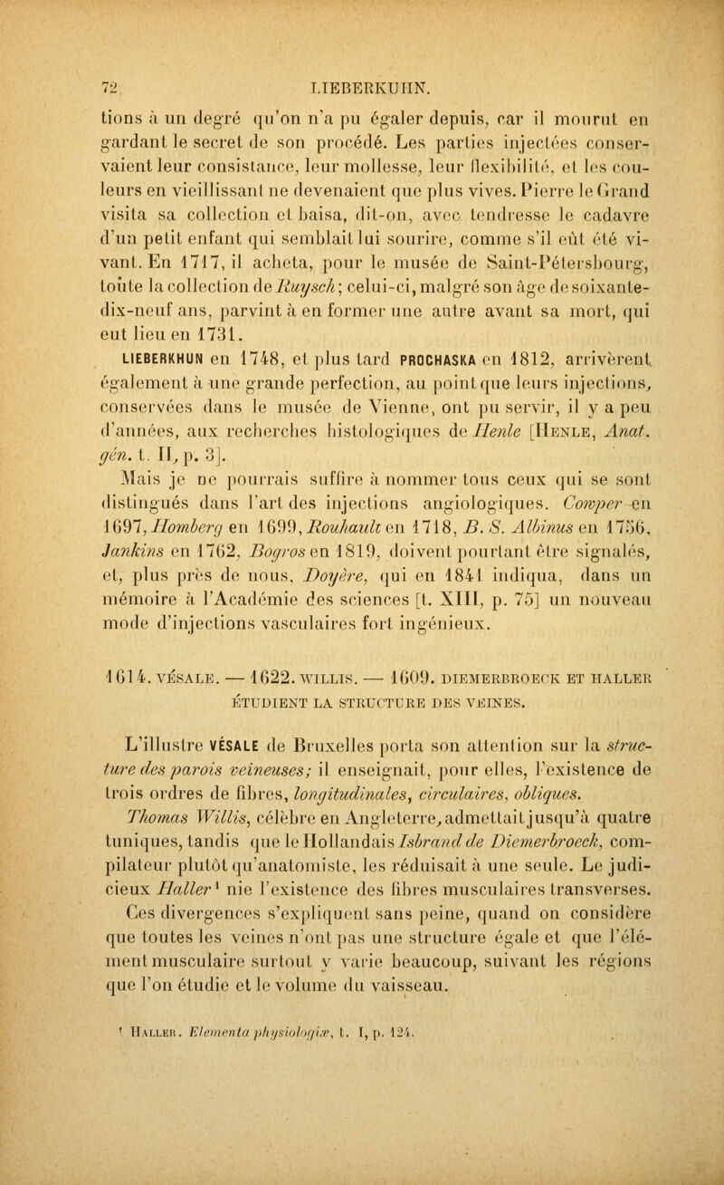 lions à un degré qu'on n'a pu égaler depuis, car il mon rut en gardant le secret do son procédé. Les parties injectées conser- vaient leur consistance, leur mollesse, leur llexihilité, et les cou- leurs en vieillissant ne devenaient que plus vives. Pierre le Grand visita sa collection et baisa, dit-on, avec tendresse le cadavre d'un petit enfant qui semblait lui sourire, comme s'il eût été vi- vant. En 4717, il acheta, pour le musée de Saint-Pétersbourg-, toute la collection de Ruysch ; celui-ci, malgré son âge do soixante- dix-nouf ans, parvint à en former une autre avant sa mort, qui eut lieu en 1731. LiEBERKHUN en 1748, et plus tard prochaska on 1812, arrivèrent également à une grande perfection, au point que leurs injections^ conservées dans le musée de Vienne, ont pu servir, il y a peu d'années, aux recberches histologiquos de Ilenle [IIenle, Anat. gên. t. n^ p. 3]. Mais je no pourrais suffire à nommer tous ceux qui se sont distingués dans l'art des injections angiologiques. Cowper ^n \iidl,IIomberg en IQ^^, RouÂaulcen i1\8,B. S. Albinus on 1756, Jankins en 1762, Bogrosen 1819, doivent pourtant être signalés, et, plus près de nous, Doyère, qui en 1841 indiqua, dans un mémoire à l'Académie des sciences [t. XIII, p. 75] un nouveau mode d'injections vasculaires fort ingénieux. 1614. vÉsALE. — 1622. wiLLis. — 1609. diemerbroeck et haller ÉTUDIENT LA STRUCTURE DES VEINES. L'illustre VÉSALE de Bruxelles porta son attention sur la struc- ture des parois veineuses; il enseignait, pour elles, l'existence de trois ordres de fibres, longitudinales, circulaires, obliques. Thomas Willis, célèbre en Anglotorre^ admettait jusqu'à quatre tuniques, tandis ([ue [ello\\andst.h Isbrand de Dievierbroeck, com- pilateur plutôt qu'anatomiste, les réduisait à une seule. Le judi- cieux Haller'^ nie l'existence des fibres musculaires transverses. Ces divergences s'expliquent sans peine, quand on considère que toutes les veines n'ont pas une structure égale et que l'élé- ment musculaire surtout y varie beaucoup, suivant les régions que l'on étudie et lo volume du vaisseau. ' Hallep,. EIcmcnla 'pliijsiolijfi'u'p, i. I, p. 12i.