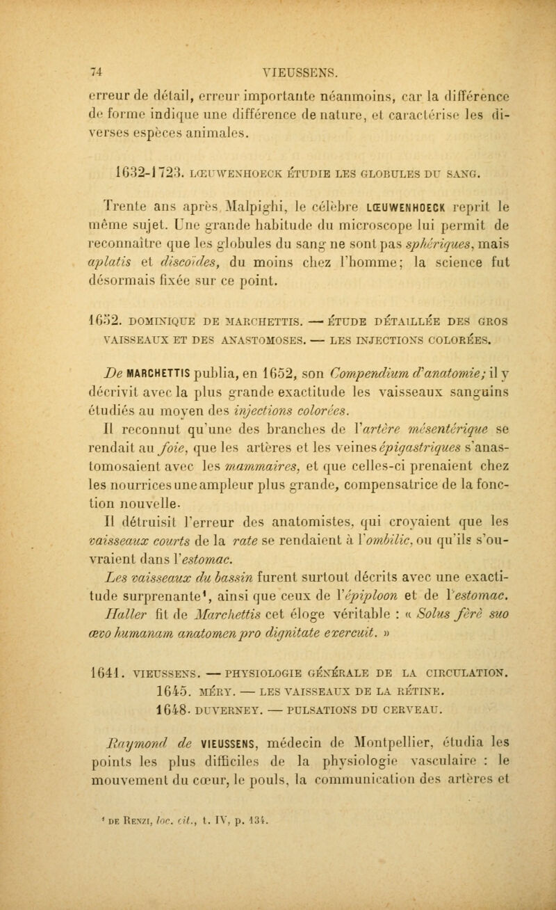 erreur de détail, erreur importaute néanmoins, car la différence de forme indiijuc une différence de nature, et caractérise les di- verses espèces animales. 1632-1723. LŒUWENHOECK ÉTUDIE LES GLOBULES DU SANG. Trente ans après Malpighi, le célèbre lœuwenhoeck leprit le même sujet. Une grande habitude du microscope lui permit de reconnaître que les globules du sang- ne sont pas sphériques, mais œplatis et cUsco'ides, du moins chez Fhomme; la science fut désormais fixée sur ce point. 1632. DOMDsIQUE DE MAECHETTIS, — ETUDE DETAILLEE DES GROS VAISSEAUX ET DES ANASTOMOSES. — LES INJECTIONS COLOREES. De MARCHETTIS pu])]ia, en 1652, son Compendiumcfanatomie;S\.^ décrivit avec la plus grande exactitude les vaisseaux sanguins étudiés au moven des injections color<':es. Il reconnut qu'une des branches de Vartère mésentérique se rendait au/oie, que les artères et les ye,\xiQ9> épigastriques s'anas- tomosaient avec les mammaires, et que celles-ci prenaient chez les nourrices une ampleur plus grande, compensatrice de la fonc- tion nouvelle. Il détruisit l'erreur des anatomistes. qui croyaient que les vaisseaux courts de la rate se rendaient à \ombilic, ou qu'ils s'ou- vraient dans \estomac. Les vaisseaux du bassin furent surtout décrits avec une exacti- tude surprenante', ainsi que ceux de Yépiploon et de l'estomac. Ilaller fit de Marchettis cet éloge véritable : « Solus fèrè sua œvohumanam anatomenpro dignitate exerciiit. » 1641. VIEUSSENS. PHYSIOLOGIE GÉNÉRALE DE LA CIRCULATION. 1645. MÉRY. LES VAISSEAUX DE LA RETINE. 1648- DUVERNEY. PULSATIONS DU CERVEAU, Raijmond de VIEUSSENS, médecin de Montpellier, étudia les points les plus difficiles de la physiologie vasculaire : le mouvement du cœur, le pouls, la communication des artères et * DE Renzi, hic. rit., t, IV, p. 13i.