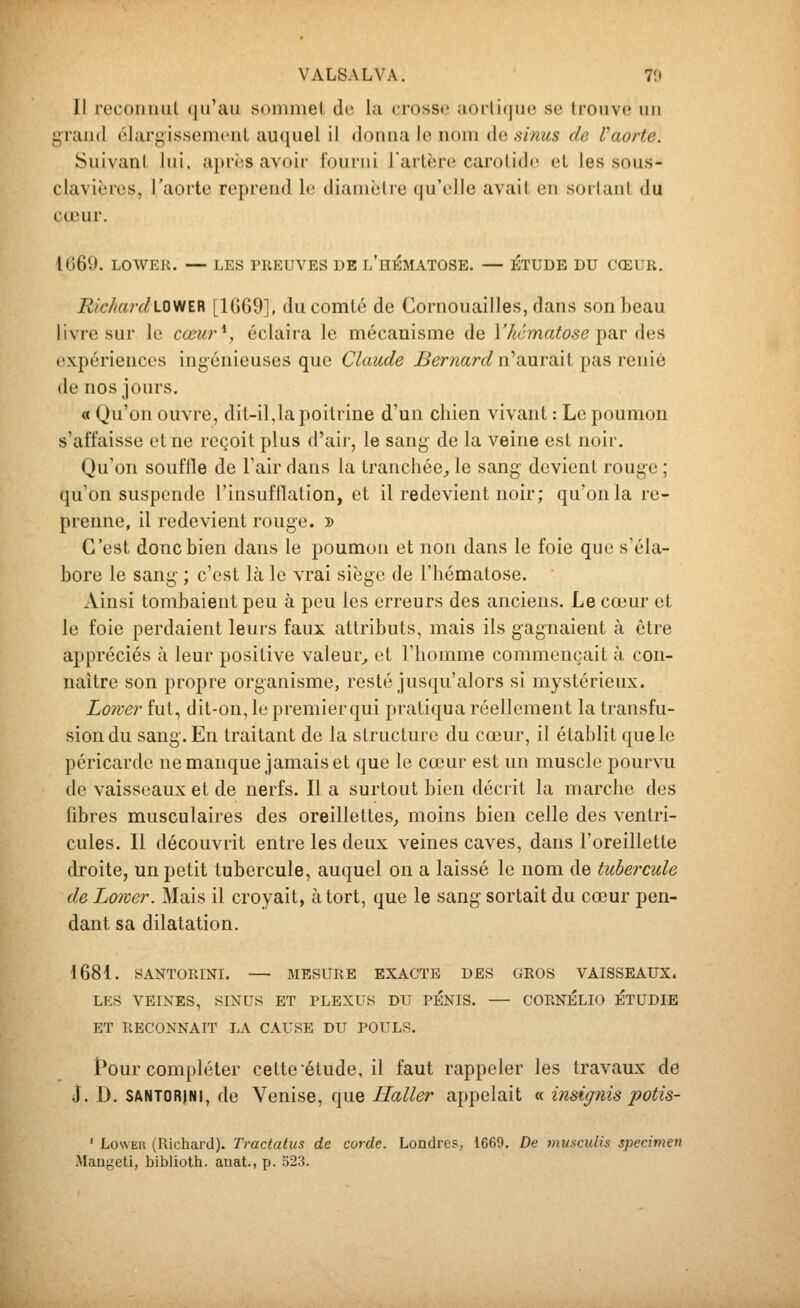 VALSA L VA. 70 Il recoiiiiiil (jiraii soniiiiel do lu crosse aorlicjuu se trouve un i;raii(l élargissement auquel il donna le nom de sinus de Vaorte. Suivant lui, après avoir fourni l'artère carotide et les sous- clavières, l'aorte reprend le diamètre (|u'e]le avait en sorlaut du cœur. 1069. LOWER. — LES PREUVES DE l'hÉMATOSE. — ÉTUDE DU CŒUR. Eic/tar(lloviï.ïi [10)69], du comté de Cornouailles, dans son beau livre sur le cœur\ éclaira le mécanisme de V/icmatose ^vlv dus expériences ingénieuses que Claude jBer7iard n'auraïl pas renié de nos jours. « Qu'on ouvre, dit-il,la poitrine d'un chien vivant : Le poumon s'affaisse et ne reçoit plus d'air, le sang de la veine est noir. Qu'on souffle de l'air dans la tranchée^ le sang devient rouge ; qu'on suspende l'insufflation, et il redevient noir; qu'on la re- prenne, il redevient rouge. » C'est donc bien dans le poumon et non dans le foie que s'éla- bore le sang ; c'est là le vrai siège de l'hématose. Ainsi tombaient peu à peu les erreurs des anciens. Le cœur et le foie perdaient leurs faux attributs, mais ils gagnaient à être appréciés à leur positive valeur^ et l'homme commençait à con- naître son propre organisme, resté jusqu'alors si mystérieux. Lo7ver fut, dit-on, le premierqui pratiqua réellement la transfu- sion du sang. En traitant de la structure du cœur, il établit que le péricarde ne manque jamais et que le cœur est un muscle pourvu de vaisseaux et de nerfs. Il a surtout bien décrit la marche des fibres musculaires des oreillettes, moins bien celle des ventri- cules. Il découvrit entre les deux veines caves, dans l'oreillette droite, un petit tubercule, auquel on a laissé le nom de tubercule de Loiver. Mais il croyait, à tort, que le sang sortait du cœur pen- dant sa dilatation. 1681. SANTORINI. MESURE EXACTE DES GROS VAISSEAUX. LES VEIXES, SINUS ET PLEXUS DU PENIS. — CORNELIO ÉTUDIE ET IlECONNAIT LA CAUSE DU POULS. Pour compléter cette étude, il faut rappeler les travaux de J. D. SANTORJNI, de Venise, que Haller appelait « insignis potis- ' LowEu (Richard). Tractalus de corde. Londres, 1669, De musculis spécimen Mangeti, biblioth. anat., p. 523.