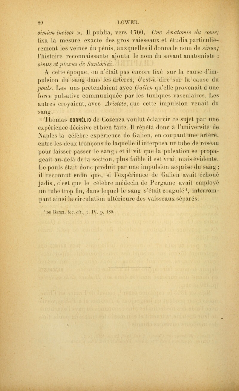 simùmincisor ». 11 publia, vers 1700, Une Anatomie du cœur; fixa la mesure exacte des gros vaisseaux et étudia particuliè- rement les veines du pénis, auxquelles il donna le nom de sinus; l'histoire reconnaissante ajouta le nom du savant anatomiste : sinus et plexus de Santorini. A cette époque, on n'était pas encore fixé sur la cause d'im- pulsion du sang dans les artères, c'est-à-dire sur la cause du pouls. Les uns prétendaient avec Galien qu'elle proveziait d'une force pulsative communiquée par les tuniques vasculaires. Les autres croyaient, avec Aristote, que cette impulsion venait du sang-. Thomas CORNÉLIO de Cozenza voulut écJaircir ce sujet par une expérience décisive et bien faite. Il répéta donc à l'université de Naples la célèbre expérience de Galion, en coupant une artère, entre les deux tronçons de laquelle il interposa un tube de roseau pour laisser passer le sang- ; et il vit que la pulsation se propa- geait au-delà de la section, plus faible il est vrai, mais évidente. Le pouls était donc produit par une impulsion acquise du saog; il reconnut enfin que, si l'expérience de Galien avait échoué jadis , c'est que le célèbre médecin de Pergame avait employé un tube trop fin, dans lequel le sang s'était coagulé', inten-om- pant ainsi la circulation ultérieure des vaisseaux séparés.