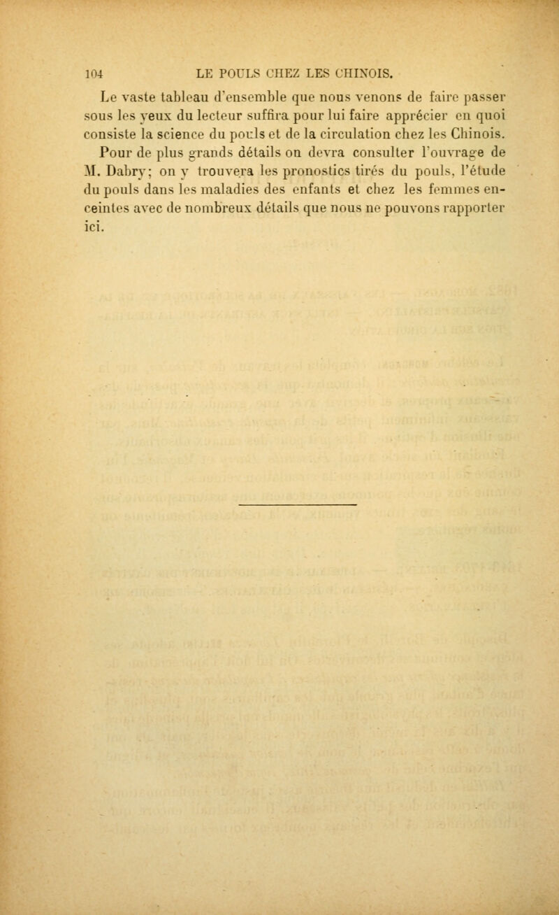 Le vaste tableau d'ensemble que nous venon? de faire passer sous les yeux du lecteur suffira pour lui faire apprécier en quoi consiste la science du pouls et de la circulation chez les Chinois. Pour de plus grands détails on devra consulter louvrag-e de M. Dabry; on v trouvera les pronostics tirés du pouls, l'étude du pouls dans les maladies des enfants et chez les femmes en- ceintes avec de nombreux détails que nous ne pouvons rapporter ici.