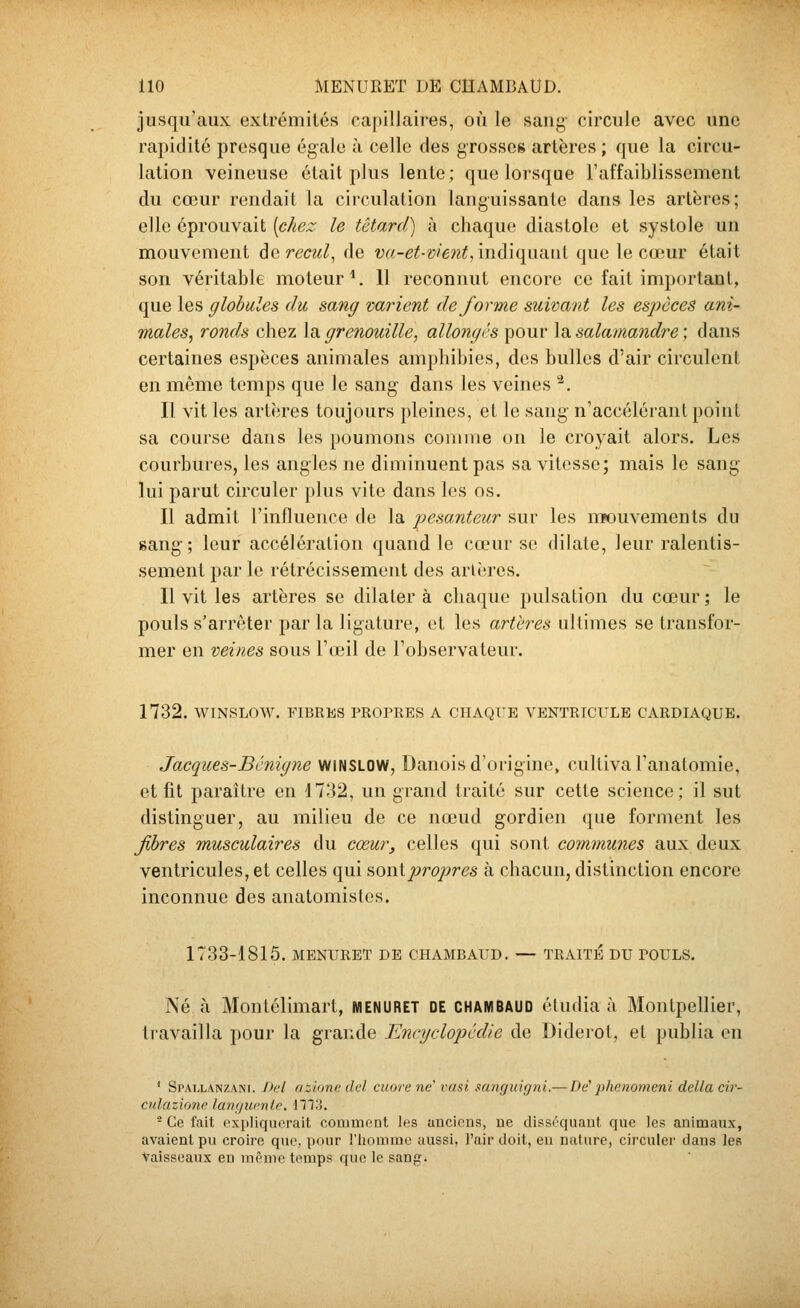 jusqu'aux extrémités capillaires, où le sang' circule avec une rapidité presque égale à celle des grosses artères ; que la circu- lation veineuse était plus lente; que lorsque l'affaiblissement du cœur rendait la circulation languissante dans les artères; elle éprouvait {chez le têtard) à chaque diastole et systole un mouvement de recul^ de va-et-vient, indiquant que le cujur était son véritable moteur*. Il reconnut encore ce fait important, que les globules du sang varient déforme suivant les esjyèces ani- males^ ronds chez \d, grenouille, allongés pour \ïi, salamandre ; dans certaines espèces animales amphibies, des bulles d'air circulent en même temps que le sang dans les veines ^, Il vit les artères toujours pleines, et le sang n'accélérant point sa course dans les poumons comme on le croyait alors. Les courbures, les angles ne diminuent pas sa vitesse; mais le sang lui parut circuler plus vite dans les os. Il admit l'influence de la pesanteur sur les mouvements du sang; leur accélération quand le cœur se dilate, leur ralentis- sement par le rétrécissement des arières. Il vit les artères se dilater à chaque pulsation du cœur ; le pouls s'arrêter par la ligature, et les artères ultimes se transfor- mer en veines sous l'ceil de l'observateur. 1732. WINSLOW. FIBRES PROPRES A CHAQUE VENTRICULE CARDIAQUE. Jacques-Bénigne wiNSLOW, Danois d'origine, cultiva l'anatomie, et fit paraître en 1732, un grand traité sur cette science; il sut distinguer, au milieu de ce nœud gordien que forment les fibres musculaires du cœur, celles qui sont communes aux deux ventricules, et celles qui ^Q\\i'proj)res à chacun, distinction encore inconnue des anatomislcs. 1733-1815. MENURET DE CHAMBAUD. — TRAITE DU POULS. Né à Montélimart, MENURET DE chambaud étudia à Montpellier, travailla pour la grande Encyclo})cdie de Diderot, et publia en ' Spallanzani. Del azione (Ici cuore ne' rasi sanquigni.— De phenomeni délia cir- cnlazione lanf/urnie, llT.i. - Ce fait expliquerait comment les anciens, ne disséquant que les animaux, avaient pu croire que, pour l'homme aussi, l'air doit, eu nature, circuler dans les Vaisseaux en même temps que le sang^