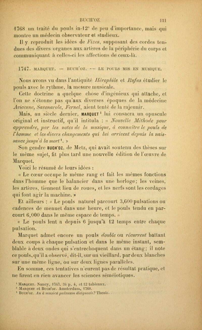 i7fi8 iMi hailô du pouls in-12 de peu dimporlauci', mais qui monlro un uiédociu observateur et studieux. Il y reproduit les idées de Fi.zcs, supposant des cordes ten- dues des divers organes aux artères de la ]»éri[)liérie du corps et commuui(iuaiit à celles-ci les ;irrecli()iis de ceux-là. 1747. MARQUET. — BTCU'OZ. --LE l'UlLS MIS EN MUSIQUE. Nous avons vu dans l'antiquité Ilérophile et llufus étudier le pouls avec le rythme, la mesure nuisicale. Cette doctrine a quelque chose d'ingénieux (|ui attache^ et l'on ne s'étonne pas qu'aux diverses époques de la médecine Avicenne, Sawnarole, Fernel^ aient tenté de la rajeunir. Mais, au siècle dernier, MARQUET ' lui consacra un opuscule original et instructif, qu'il iulilula : « Nouvelle Mctliode pour apprendre^ par les notes de la musique, à connaître le pouls de Vhomme et les divers changements qui lui arrivent depuis la nais- sance jusqu'à lamort^. » Son gendre buch'oz, de Metz, qui avait soutenu des thèses sur le môme sujet, fit plus tard une nouvelle édition de l'œuvre de Marquet. Voici le résumé de leurs idées : « Le cœur occupe le même rang et fait les mêmes fonctions dans l'homme que le balancier dans une horloge; les veines, les artères, tiennent lieu de roues, et les nerfs sont les cordages qui font agir la machine. » Et ailleurs : « Le pouls naturel parcourt 3,600 pulsations ou cadences de menuet dans une heure, et le pouls tendu en par- court 6,000 dans le même espace de temps, o « Le pouls lent a depuis 6 jusqu'à 12 temps entre chaque pulsation. Marquet admet encore un pouls double ou récurrent battant deux coups à chaque pulsation et dans le même instant, sem- blable à deux ondes qui s'entrechoquent dans un étang; il note ce pouls, qu'il a observé, dit-il, sur un vieillard, par deux blanches sur une même ligne, ou sur deux lignes parallèles. En sonmie, ces tentatives n'eurent pas de résultat pratique^ et ne firent en rien avancer les sciences séméiotiques. ' Marquet. Nancy, 1741. 34 p. 4, et 12 tableaux. - Marqcet et Buch'oz. Amsterdam, 1760. ' Bccn'oz. An à musicdpuisuian diaf/iiosh? Thesi?.