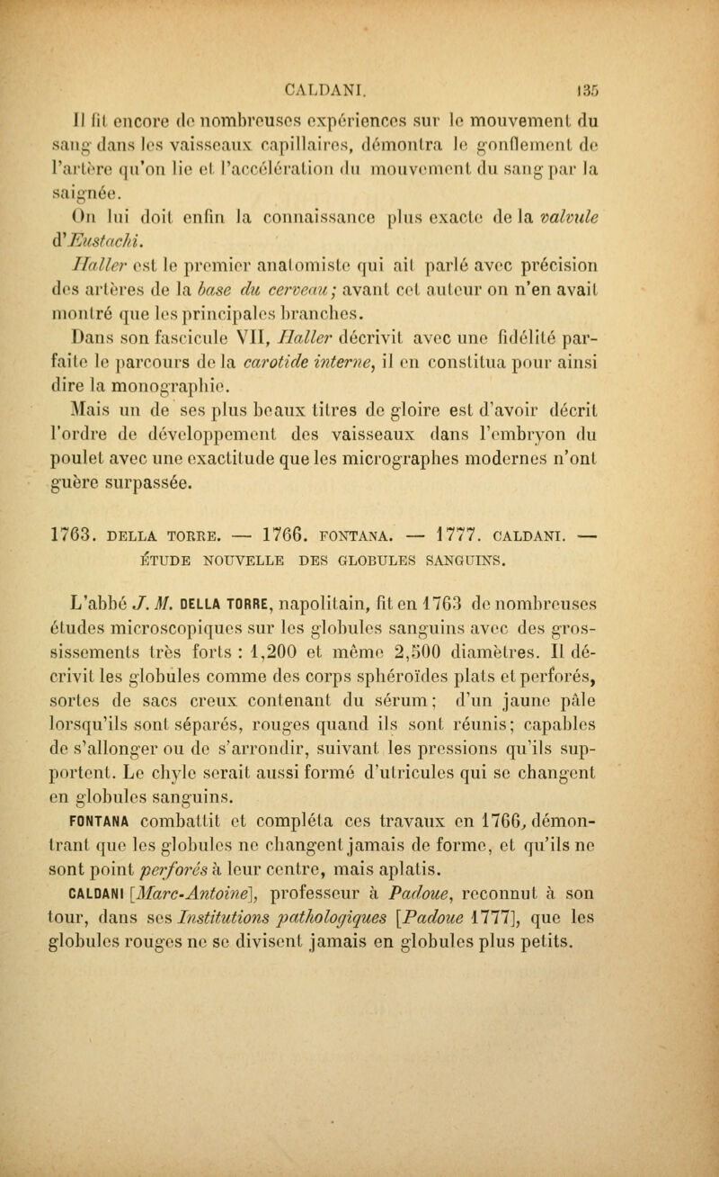 Il lit encore do nombreuses expériences sur le mouvement du sang- dans les vaisseaux capillaires, démontra le gonflement de l'artt're qu'on lie et raccélération du mouvcmont du sang par la saignée. On lui doit enfui la connaissance plus exacte de la. valvule à'Eusfachi. Ilaller est le premier analoniiste qui ait parlé avec précision des artères de la hase du cerveau; avant cet auteur on n'en avait montré que les principales hranclies. Dans son fascicule VII, Haller décrivit avec une fidélité par- faite le parcours de la carotide interne^ il on constitua pour ainsi dire la monographie. Mais un de ses plus beaux titres de gloire est d'avoir décrit l'ordre de dévoloppemont des vaisseaux dans l'ombryon du poulet avec une exactitude que les micrographes modernes n'ont guère surpassée. 1763. DELLA TORRE. — 1766. FONTANA. — 1777. CALDANI. — ÉTUDE NOUVELLE DES GLOBULES SANGUINS. L'abbé J. M. della torre, napolitain, fit en 1763 do nombreuses études microscopiques sur les globules sanguins avec des gros- sissements très forts : 1,200 et mémo 2,500 diamètres. Il dé- crivit les globules comme des corps sphéroïdes plats et perforés, sortes de sacs creux contenant du sérum; d'un jaune pâle lorsqu'ils »sont séparés, rouges quand ils sont réunis ; capables de s'allonger ou de s'arrondir, suivant les pressions qu'ils sup- portent. Le chyle serait aussi formé d'utriculcs qui se changent en globules sanguins. FONTANA combattit et compléta ces travaux en 1766^ démon- trant que les globules ne changent jamais de forme, et qu'ils ne sont point perforés à leur centre, mais aplatis. CALDANI [Marc•Antoine'], professeur à Padoue^ reconnut à son tour, dans ?,q^ Institutions pathologiques [Padoue illl], que les globules rouges no se divisent jamais en globules plus petits.