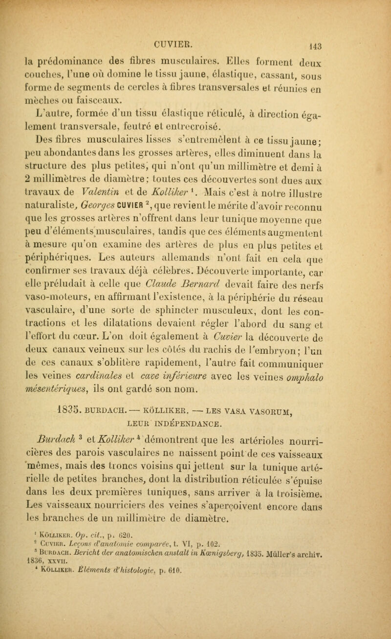 la prédominance des fibres musculaires. Elles forment deux couches, l'une où domine le (issu jaune, élastique, cassant, sous forme de segmenls d(! cercles à libres transversales et réunies en mèches ou faisceaux. L'autre, formée d'un tissu élastique réticulé, à direction éga- lement transversale, feutré et entrecroisé. Des fibres musculaires lisses s'entremêlent à ce tissu jaune; peu abondantes dans les grosses artères, elles diminuent dans la structure des plus petites; qui n'ont qu'un millimètre et demi à 2 millimètres de diamètre ; toutes ces découvertes sont dues aux travaux de Valentin et de Kolliker^. Mais c'est à notre illustre naturaliste^ Georges cuviER 2, que revient le mérite d'avoir reconnu que les grosses artères n'offrent dans leur tunique moyenne que peu d'éléments musculaires, tandis que ces éléments augmentent à mesure qu'on examine des artères de plus en plus petites et périphériques. Les auteurs allemands n'ont fait en cela que confirmer ses travaux déjà célèbres. Découverte importante car elle préludait à celle que Claude Bernard devait faire des nerfs vaso-moteurs, en affirmant l'existence, à la périphérie du réseau vasculaire, d'une sorte de sphincter musculeux, dont les con- tractions et les dilatations devaient régler l'abord du san»- et l'effort du cœur. L'on doit également à Cuvier la découverte de deux canaux veineux sur les côtés du rachis de Tembryon; l'un de ces canaux s'oblitère rapidement, l'autre fait communiquer les veines cardinales et cave inférieure avec les veines omphalo mésentériques, ils ont gardé son nom. 1835. BUEDACH. KÔLLIKER. — LES VASA VASORUM LEUR INDÉPENDANCE. Burdach ^ et Kolliker * démontrent que les artérioles nourri- cières des parois vasculaires ne naissent point de ces vaisseaux 'mêmes, mais des troncs voisins qui jettent sur la tunique arté- rielle de petites branches, dont la distribution réticulée s'épuise dans les deux premières tuniques, sans arriver à la troisième. Les vaisseaux nourriciers des veines s'aperçoivent encore dans les branches de un millimètre de diamètre. ' KÔLLIKEK. Op. cit., p. 620. - Clvikr. Leçons iVanatomie comparée, t. VI, p. 102. ' Bl KDACH. Bericht der anatomischen amtalt in Kœnigsberg, 1833. Mûller's archiv 1836, XXVII. * KÔLLIKER. Éléments d'histologie, p. 610.