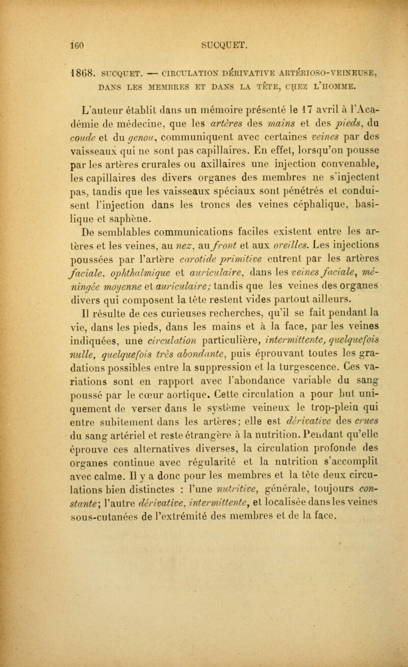 1868. SUCQUET. — CIRCULATION DIERIVATIYE ARTERIOSO-VEINEUSE, DAXS LES MEMBRES ET DANS LA TETE, CHEZ l'HOMME. L'auteur établit dans un mémoire présenté le 17 avril à l'Aca- démie de médecine, que les artères des inains et des pieds, da coude et du genou., communiquent avec certaines veines par des vaisseaux qui ne sont pas capillaires. En effet, lorsqu'on pousse par les artères crurales ou axillaires une injection convenable, les capillaires des divers organes des membres ne s'injectent pas, tandis que les vaisseaux spéciaux sont pénétrés et condui- sent l'injection dans les troncs des veines céphalique, basi- lique et saphène. De semblables communications faciles existent entre les ar- tères et les veines, au nez, Sinfront et aux oreilles. Les injections poussées par l'artère carotide primitive entrent par les artères faciale, opMhalmique et auriculaire, àdîo.s\QS veines faciale^ mé- ningée moyenne et auriculaire; tandis que les veines des organes divers qui composent la tète restent vides partout ailleurs. Il résulte de ces curieuses recherches, qu'il se fait pendant la vie, dans les pieds, dans les mains et à la face, par les veines indiquées, une circulation particulière, intermittente, quelquefois nulle, quelquefois très abondante, puis éprouvant toutes les gra- dations possibles entre la suppression et la turgescence. Ces va- riations sont en rapport avec l'abondance variable du sang poussé par le cœur aortique. Cette circulation a pour but uni- quement de verser dans le système veineux le trop-pleia qui entre subitement dans les artères; elle est dcrimtive ^^'f< crues du sang artériel et reste étrangère à la nutrition. Pendant qu'elle éprouve ces alternatives diverses, la circulation profonde des organes continue avec régularité et la nutrition s'accomplit avec calme. Il v a donc pour les membres et la tète deux circu- lations bien distinctes : l'une nutritive, générale, toujours con- stante-, l'autre dérivative, intermittente^ et localisée dans les veines sous-cutanées de l'extrémité des membres et de la face.