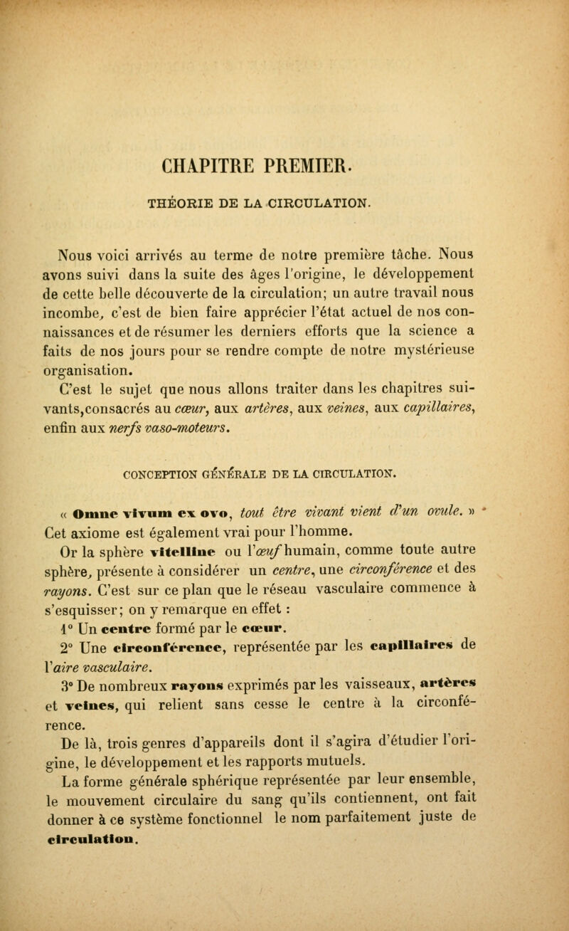 CHAPITRE PREMIER. THÉORIE DE LA CIRCULATION. Nous voici arrivés au terme de notre première tâche. Nous avons suivi dans la suite des âges l'origine, le développement de cette belle découverte de la circulation; un autre travail nous incombe^ c'est de bien faire apprécier l'état actuel de nos con- naissances et de résumer les derniers efforts que la science a faits de nos jours pour se rendre compte de notre mystérieuse organisation. C'est le sujet que nous allons traiter dans les chapitres sui- vants, consacrés au ccmr, aux artères^ aux veine»^ aux capillaires^ enfin aux nerfs vaso-moteurs. CONCEPTION GÉNÉRALE DE LA CIRCULATION. « Omne vivum ex ovo, tmit être vivant vient d^un ovule. » Cet axiome est également vrai pour l'homme. Or la sphère vltelllne ou l'œ?/humain, comme toute autre sphère^ présente à considérer un centre., une circonférence et des rayons. C'est sur ce plan que le réseau vasculaire commence à s'esquisser; on y remarque en effet : 1° Un centre formé par le coeur. 2° Une circooférence, représentée par les capillaires de y aire vasculaire. 3» De nombreux rayons exprimés par les vaisseaux, artères et veines, qui relient sans cesse le centre à la circonfé- rence. De là, trois genres d'appareils dont il s'agira d'étudier l'ori- gine, le développement et les rapports mutuels. La forme générale sphérique représentée par leur ensemble, le mouvement circulaire du sang qu'ils contiennent, ont fait donner à ce système fonctionnel le nom parfaitement juste de circulation.