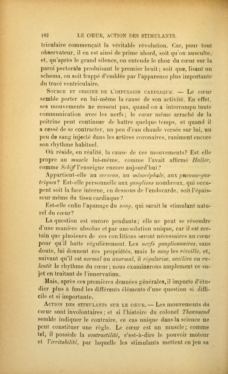 tiiculaire commençait la véritable révolution. Car, pour tout observateur, il en est ainsi de prime abord, soit qu'on ausculte, et, qu'après le grand silence, on entende le choc du cœur sur la paroi pectorale produisant le premier bruit; soit que, lisant un schéma, on soit frappé d'emblée par Tapparence plus importante du tracé ventriculaire. Source et origine de l'impulsion cardl^que. — Le cœur semble porter en lui-même la cause de son activité. En effet, ses mouvements ne cessent pas, quand on a interrompu toute communication avec les nerfs; le cœur même arraché de la poitrine peut continuer do battre quelque temps, et quand il a cessé de se contracter, un peu d'eau chaude versée sur lui, un peu de sang injecté dans les artères coronaires, raniment encore son rhythme habituel. Où réside, en réalité, la cause de ces mouvements? Est elle propre au imiscle lui-même, comme l'avait affirmé Haller, comme >Sc7^?^l'enseigne encore aujourd'hui? Appartient-elle au certeau, au mésocéphale^ bm's. pneumo-gas- triques? Est-elle personnelle aux gojujlions nombreux, qui occu- pent soit la face interne, en dessous de l'endocarde, soit l'épais- seur même du tissu cardiaque ? Est-elle enfin l'apanage du sang, qui serait le stimulant natu- rel du cœur? La question est encore pendante; elle ne peut se résoudre d'une manière absolue et par unesolution unique, car il est cer- tain que plusieurs de ces conditions seront nécessaires au cœur pour qu'il batte régulièrement. Les nerfs ganglionnaires, sans doute, lui donnent ces propriétés, mais le sang les réveille, et, suivant qu'il est normal ou anormal, il régularise, accélère ou ra- lentit le rhythme du cœur; nous examinerons amplement ce su- jet en traitant de l'innervation. Mais, après ces premières données générales, il importe d'étu- dier plus ta fond les différents éléments d'une question si diffi- cile et si importante. Action des stimulants sur le cœur. — Les mouvements du cœur sont involontaires; et si l'histoire du colonel Thorcnsend semble indiquer le contraire, ce cas unique dans la science ne peut constituer une règle. Le cœur est un muscle; comme tel, il possède la contractilité, c'est-à-dire le pouvoir moteur et Virritabilité, par laquelle les stimulants mettent en jeu sa