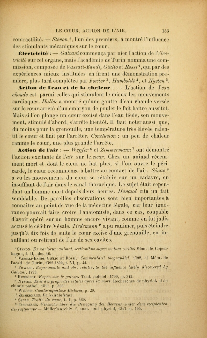 coiilractililé. — Sténon % run des ])rcmiers, a monlré l'iiilluencc (li's slimiilanls mécaniques .siir le cœur. ïoiectric'itc : — (rfl/mm commença pai' nier Taction de Xélcc- tricitc sur cet organe, mais Facadémie de Turin nomma une com- mission, composée de Vassali-Eamli, Giulio i'X Rossi'^(\\\\\)n.T des expériences mieux insliluées en firent une démonstration pre- mière, plus tard complétée par Fowler ^, Ilumboldt, *, et Nysten ^. Action lie IVau et «le la «lialenr : — L'action de Veau chaude est parmi celles qui stimulent le mieux les mouvements cardiaques. Haller a montré qu'une goutte d'eau chaude versée sur le cœur arrêté d'un embryon de poulet le fait battre aussitôt. Mais si l'on plonge un cœur excisé dans l'eau tiède^ son mouve- ment, stimulé d'abord, s'arrête bientôt. Il faut noter aussi que, du moins pour la grenouille, une température très élevée ralen- tit le cœur et fmit par l'arrêter. Conclusion : un peu de chaleur ranime le cœur, une plus grande l'arrête. Actiou «le lalr : — Wepfer *' et Zimmermann' ont démontré l'action excitante de \'air sur le cœur. Chez un animal récem- ment mort et dont le cœur ne bat plus, si l'on ouvre le péri- carde, le cœur recommence à battre au contact de l'air. Sénac * a vu les mouvements du cœur se rétablir sur un cadavre, en insufflant de l'air dans le canal thoracique. Le sujet était cepen- dant un homme mort depuis deux heures. Hunaud cite un fait semblable. De pareilles observations sont bien importantes à connaître au point de vue de la médecine légale, car leur igno- rance pourrait faire croire l'analomiste, dans ce cas, coupable d'avoir opéré sur un homme encore vivant, comme en fut jadis accusé le célèbre Yésale. Tiedemann ^ a pu ranimer, puis éteindre jusqu'à dix fois de suite le cœur excisé d'une grenouille, en in- sufflant ou retirant de l'air de ses cavités. 'Sténon. E.r varioruni animal, sedionihiis super hiotmn cord'is, ^lém. de Copea- hague, t. II, obs. 46. - Vassali-Eandi, GiULio KT Rossi. Cummcrdarii 6io[/raphici, 1792, et Méra. de l'acad. de Turin, 1792-1800, t. VI, p. 40. ' Fowler. Experiments and ohs, relaliv, to the influence lateb/ discovered hij Galvani, 1793. ■* Hu.MBOLDT. E.rpér.sur le tjulvan. Tnid. Jadelot, 1799, p. 342. •' Nysten. Etat des propriétés rilales après la mort. ReclitTches de physiol. et de chimie patliol. 1811, p. 300.  Wepfer. Cicut.'r aquatic.T llistoria, p. 29. ' Zi.M.MERJiANN. De irritubiUtate. * Sénac. Traite du cœur, t. I, p. 469.  Tiedemann. Versuche iïber die Bewcgung des Herzens unter dem recipienlen der luftpuinpe — Miiller's archiv. f. nual. ,iind pliysiol, 1847, p. 490.