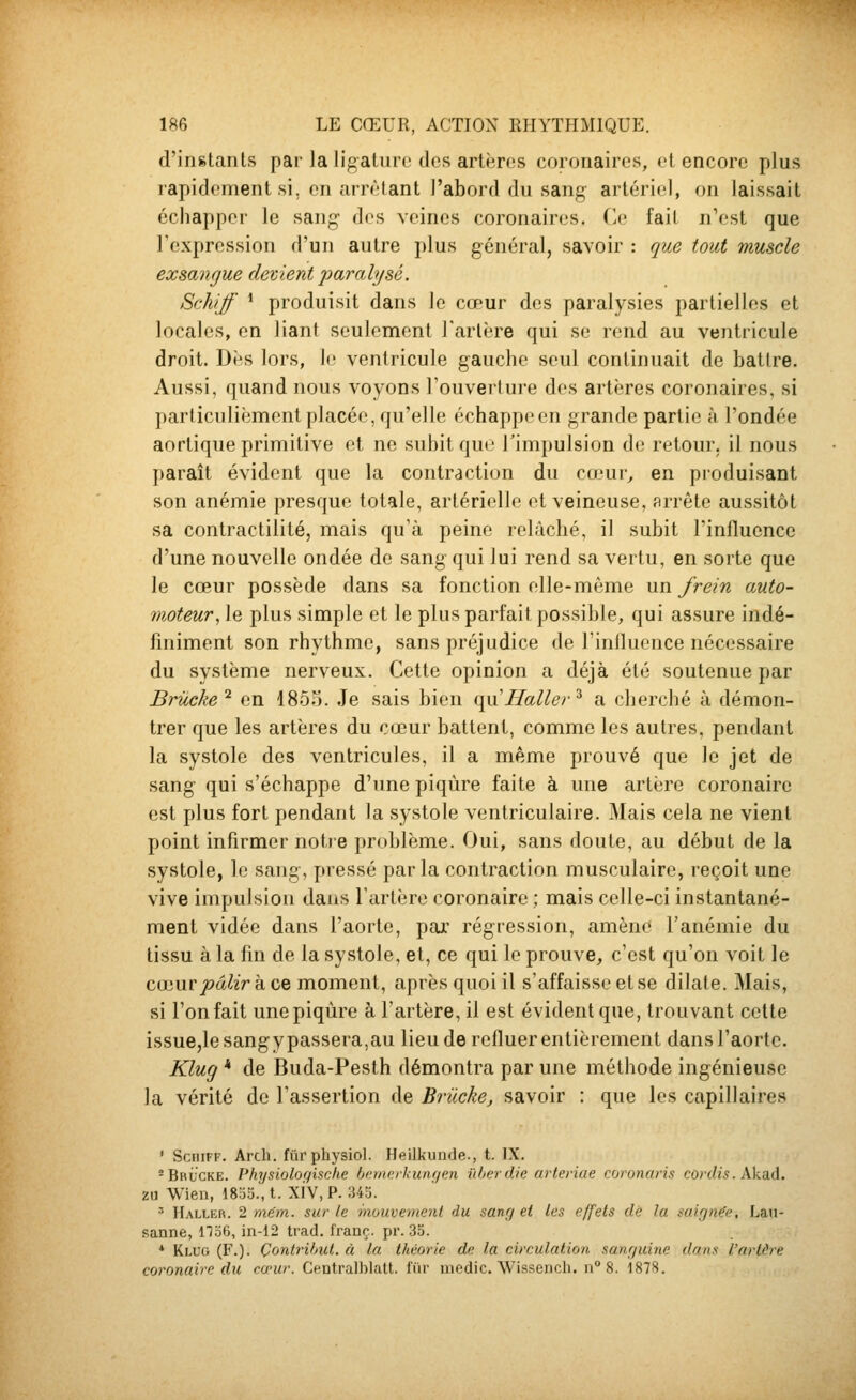 d'instants par la lig-aturo des artères coronaires, et encore plus rapidement si, en arnHant l'abord du sang artériel, on laissait échapper le sang- des veines coronaires. Ce fait n'est que Fexpression d'un autre plus général, savoir : que tout muscle exsangue devient paralysé. Schiff * produisit dans le cœur des paralysies partielles et locales, en liant seulement Tarière qui se rend au ventricule droit. Dès lors, le ventricule gauche seul continuait de battre. Aussi, quand nous voyons l'ouverture des artères coronaires, si particulièment placée, qu'elle échappe en grande partie à l'ondée aortique primitive et ne subit que l'impulsion de retour, il nous paraît évident que la contraction du cu'ur^ en produisant son anémie presque totale, artérielle et veineuse, arrête aussitôt sa contractilité, mais qu'à peine relâché, il subit l'influence d'une nouvelle ondée de sang qui lui rend sa vertu, en sorte que le cœur possède dans sa fonction elle-même nn frein auto- înoteur, le plus simple et le plus parfait possible, qui assure indé- finiment son rhythme, sans préjudice de l'inlluence nécessaire du système nerveux. Cette opinion a déjà été soutenue par Briicke'^ en 185o. Je sais bien qu'Haller^ a cherché à démon- trer que les artères du cœur battent, comme les autres, pendant la systole des ventricules, il a même prouvé que le jet de sang qui s'échappe d'une piqûre faite à une artère coronaire est plus fort pendant la systole ventriculaire. Mais cela ne vient point infirmer notre problème. Oui, sans doute, au début de la systole, le sang, pressé parla contraction musculaire, reçoit une vive impulsion dans l'artère coronaire ; mais celle-ci instantané- ment vidée dans l'aorte, par régression, amène l'anémie du tissu à la fin de la systole, et, ce qui le prouve, c'est qu'on voit le cœur pâlir k ce moment, après quoi il s'affaisse et se dilate. Mais, si l'on fait une piqûre à l'artère, il est évident que, trouvant cette issue,le sang y passera, au lieu de refluer entièrement dans l'aorte. Klug * de Buda-Pesth démontra par une méthode ingénieuse la vérité de l'assertion de Brûcke, savoir : que les capillaires ' SciiiFF. Arch. fiirpliysiol. Heilkunde., t. IX. -Brucke. Physioloqische (jamerkunf/en iïberdie arteriae coronaris cordis. Aka.d. 2U Wien, 18o3.,t. xiv,P. 345. ^ Haller. 2 mém. sur le mouvement du sanfj et les effets de la sairjn^e, Lau- sanne, no6, in-12 trad. franc, pr. 35. * Klug (F.). ÇontrUmt. à la. théorie de la circulation, sanf/uine dans l'arlàre coronaire du cœur. Gentralblalt. fur uiedic. Wissencli. n 8. 1878.