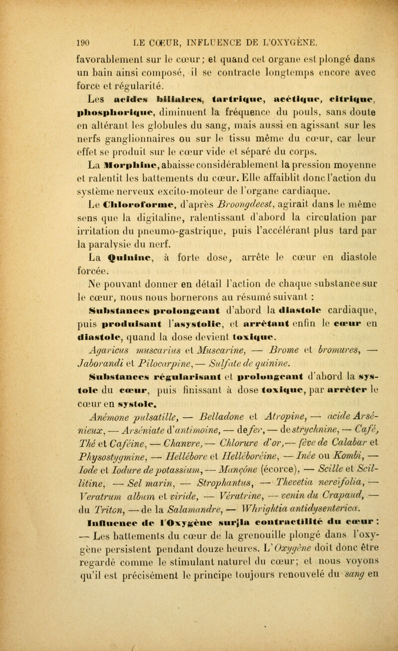 favorablemcnl sur le cœur; el quand col orgaiio est plongé dans un bain ainsi composé, il su contracte longtemps encore avec force et régularité. Les acides biliaires, tavtrique, acétic|ue, citrique, phospliorique, diminuent la fréquence du pouls, sans doute en altérant les globules du sang, mais aussi en agissant sur les nerfs g-ang-lionnaires ou sur le tissu même du cœur, car leur effet se produit sur le cœur vide et séparé du corps. La Morphine, abaisse considérablement la pression moyenne et ralentit les battements du cœur. Elle affaiblit donc l'action du système nerveux excito-moteur de l'organe cardiaque. Le Ciiloroforme, d'après Broongdeest, agirait dans le même sens que la digitaline, ralentissant d'abord la circulation par irritation du pneumo-gastrique, puis l'accélérant plus tard par la paralysie du nerf. La <[|niuiiie, à forte dose, arrête le cœur en diastole forcée. Ne pouvant donner en détail l'action de chaque substance sur le cœur, nous nous bornerons au résumé suivant : ISiilistaiices prolongeant d'abord la diastole cardiaque, puis produisant l'asystolie, et arrêtant enfin le cœur en diastole, quand la dose devient toxique. Affaricus muscarius et Muscarine, — Bicorne et bromures, — Jaborandi et Pilocarpine^ — Sulfate de quinine. Substances régularisant et prolongeant d'abord la sys- tole du cœur, puis finissant à dose toxi<iue, par arrêter le cœur en systole. Anémone pulsatille, — Belladone et Atropine, — acide Arsé- nieux, — Arscniate {^antimoine, — de/er, — à^id strychnine^ — Café, Thé et Caféine, — Chanvre,— Chlorure d'or,— fève de Calabar et Physostygmine, — Hellébore et Helléborêine, — Inée ou Kombi, — Iode et lodure de potassium^ — Mançône (écorce), — Scille et Scil- litine, — Sel marin, — Strophantus, — Thevetia neréfolia, — Veratrum album et viride, — Vératrine, — venin du Crapaud, — du Triton, —de la Salamandre, — Whrightia antidysenterica. Influence de l'Oxygène sur^la contractilité du cœur : — Les battements du cœur de la grenouille plongé dans l'oxy- gène persistent pendant douze heures, h'Oxygène doit donc être regardé comme le stimulant naturel du cœur; et nous voyons qu'il est précisément le principe toujours renouvelé eu sang en