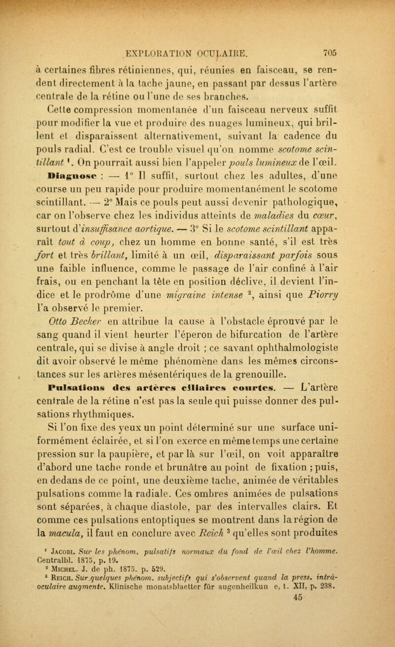 à certaines fibres rétiniennes, qui, réunies en faisceau, se ren- dent directement h la tache jaune, en passant par dessus l'artère centrale de la rétine ou l'une de ses branches. Celte compression momentanée d'un faisceau nerveux suffit pour modifier la vue et produire des nuages lumineux, qui bril- lent et disparaissent alternativement, suivant la cadence du pouls radial. C'est ce trouble visuel qu'on nomme scotome scin- tillant '. On pourrait aussi bien l'appeler j0(9i<(?5 lu}nineux de l'œil. Diag;iiosc : — 1° Il suffit, surtout chez les adultes, d'une course un peu rapide pour produire momentanément le scotome scintillant. — 2° Mais ce pouls peut aussi devenir pathologique, car on l'observe chez les individus atteints de maladies du cœur, surtout d'insuffisance aortique. — 3° Si le scotome scintillant appa- raît tout à coup, chez un homme en bonne santé, s'il est très fort et très brillant, limité à un œil, disparaissant parfois sous une faible influence, comme le passage de l'air confiné à l'air frais, ou en penchant la tête en position déclive, il devient l'in- dice et le prodrome d'une migraine intense ^, ainsi que Piorry l'a observé le premier. Otto Becker en attribue la cause à l'obstacle éprouvé par le sang quand il vient heurter l'éperon de bifurcation de l'artère centrale, qui se divise à angle droit ; ce savant ophthalmologiste dit avoir observé le même phénomène dans les mêmes circons- tances sur les artères mésentériques de la grenouille. Pulsations des artères cSliaires courtes. — L'artère centrale de la rétine n'est pas la seule qui puisse donner des pul- sations rhythmiques. Si l'on fixe des yeux un point déterminé sur une surface uni- formément éclairée, et si l'on exerce en même temps une certaine pression sur la paupière, et par là sur l'œil, on voit apparaître d'abord une tache ronde et brunâtre au point de fixation ; puis, en dedans de ce point, une deuxième tache, animée de véritables pulsations comme la radiale. Ces ombres animées de pulsations sont séparées, à chaque diastole, par des intervalles clairs. Et comme ces pulsations entoptiques se montrent dans la région de la macula, il faut en conclure avec Reick ^ qu'elles sont produites * Jacobi. Sur les phénom. pulsatifs normaux du fond de l'œil chez l'homme. Centralbl. 18îo, p. 19. - Michel. J. de ph. 1873. p. 529. ' Reich. Sur.quelques phénom. subjectifs qui s'observent quand la press. intrà- oculaire augmente. Klinische monatsblaetter fur augenheilkuu e, t. XII, p. 238. 45
