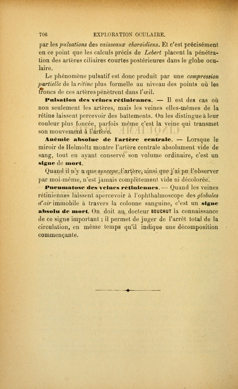 par les pulsations des vaisseaux choroïdiens. Et c'est précisément en ce point que les calculs précis de Lebert placent la pénétra- tion des artères ciliaires courtes postérieures dans le globe ocu- laire. Le phénomène pulsatif est donc produit par une compression partielle de la. rétine i^lus formelle au niveau des points où les troncs de ces artères pénètrent dans l'œil. Pulsation des veines rétiniennes. — Il est des cas où non seulement les artères, mais les veines elles-mêmes de la rétine laissent percevoir des battements. On les distingue à leur couleur plus foncée, parfois même c'est la veine qui transmet son mouvement à l'artère. Anémie absolue de l'artère centrale. — Lorsque le miroir de Helmoltz montre l'artère centrale absolument vide de sang, tout en ayant conservé son volume ordinaire, c'est un signe de mort. Quand il n'y a que syncope, ÏB.T\eTe, ainsi que j'ai pu l'observer par moi-même, n'est jamais complètement vide ni décolorée. Pneumatose des veines rétiniennes. — Quand les veines rétiniennes laissent apercevoir à l'oplithalmoscope des globules d^air immobile à travers la colonne sanguine, c'est un signe absolu de mort. On doit au docteur BOUCHUT la connaissance de ce signe important ; il permet de juger de l'arrêt total de la circulation, en même temps qu'il indique une décomposition commençante.