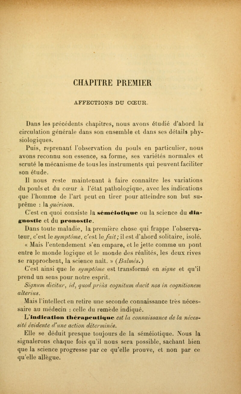 CHAPITRE PREMIER AFFECTIONS DU CŒUR. Dans les précédents chapitres, nous avons étudié d'abord la circulation générale dans son ensemble et dans ses détails phy- siologiques. Puis, reprenant l'observation du pouls en particulier, nous avons reconnu son essence, sa forme, ses variétés normales et scruté le mécanisme de tous les instruments qui peuvent faciliter son étude. Il nous reste maintenant à faire connaître les variations du pouls et du cœur à l'état pathologique, avec les indications que l'homme de l'art peut en tirer pour atteindre son but su- prême : \dL ffuérison. C'est en quoi consiste la séméioUciue ou la science du dla- gnoHtie et du pronostic. Dans toute maladie, la première chose qui frappe l'observa- teur, c'est le symptôme, c'est le/ait; il est d'abord solitaire, isolé. (( Mais l'entendement s'en empare, et le jette comme un pont entre le monde logique et le monde des réalités, les deux rives se rapprochent, la science naît, m (Balînês.) C'est ainsi que le symptôme est transformé en siyne et qu'il prend un sens pour notre esprit. Signum dicitur, ici, quodprias cognitum ducit nos in cognitionem alterius. Mais l'intellect en retire une seconde connaissance très néces- saire au médecin : celle du remède indiqué. L'indicatiou tliérapeu(ic|ue est la connaissance de la néces- sité évidente d'une action déterminée. Elle se déduit presque toujours de la séméiotique. Nous la signalerons chaque fois qu'il nous sera possible, sachant bien que la science progresse par ce qu'elle prouve, et non par ce qu'elle allègue.