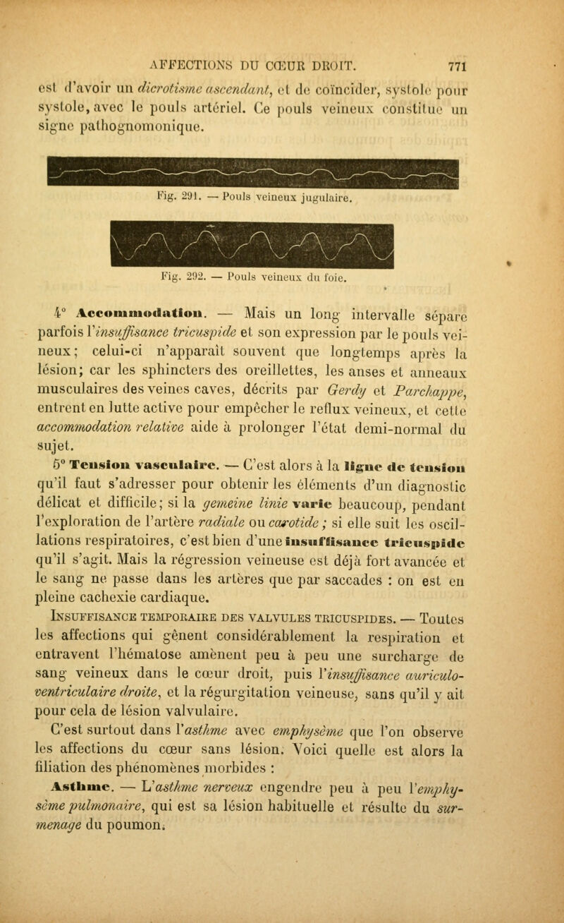 est d'avoir un dicrotisme ascendant, et de coïncider, systole pour systole, avec le pouls artériel. Ce pouls veineux constitue un signe palhognomonique. Fig. S'Jl. —Pouls veineux jugulaire. Fig. 292. — Pouls veineux du loie. 4° Accomniodatlou. — Mais un long intervalle sépare parfois \insuffisance tricuspide et son expression par le pouls vei- neux; celui-ci n'apparait souvent que longtemps après la lésion; car les sphincters des oreillettes, les anses et anneaux musculaires des veines caves, décrits par Gerdy et Parclmppe, entrent en lutte active pour empêcher le reflux veineux, et cette accommodation relative aide à prolonger l'état demi-normal du sujet. 6 Teuslou vasculairc. — C'est alors à la ligue tic teuisiou qu'il faut s'adresser pour obtenir les éléments d'un diagnostic délicat et difficile ; si la gemeine Unie varie beaucoup, pendant l'exploration de l'artère radiale ou carotide ; si elle suit les oscil- lations respiratoires, c'est bien d'une îusufflisauce tricuspide qu'il s'agit. Mais la régression veineuse est déjà fort avancée et le sang ne passe dans les artères que par saccades : on est en pleine cachexie cardiaque. Insuffisance temporaire des valvules tricuspides. — Toutes les affections qui gênent considérablement la respiration et entravent l'hématose amènent peu à peu une surcharge de sang veineux dans le cœur droit, puis Vinsuffisance auriculo- ventriculaire droite, et la régurgitation veineuse, sans qu'il y ait pour cela de lésion valvulaire. C'est surtout dans \asthme avec emphysème que l'on observe les affections du cœur sans lésion. Yoici quelle est alors la filiation des phénomènes morbides : Asthme. — Uasthme nerveux engendre peu à peu \emphy' sème pulmonaire, qui est sa lésion habituelle et résulte du sur- menage du poumon.