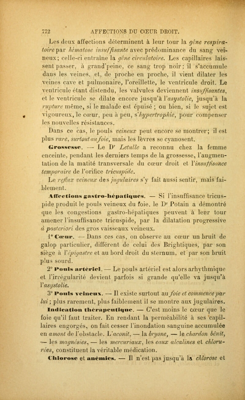 Les deux affections déterminent à leur tour la gène respira- toire par hématose insuffisante avec prédominance du sang- y&i- neux; celle-ci entraîne la ^(???e a>C'«/ai^02>e. Les capillaires lais- sent passer, à grand'peinc, ce sang- trop noir; il s'accumule dans les veines, et, de proche en proche, il vient dilater les veines cave et pulmonaire, l'oreillette, le ventricule droit. Le ventricule étant distendu, les valvules deviennent insuffisantes^ et le ventricule se dilate encore jusqu'à VasystoUe, jusqu'à la t^ujjture mèTney si le malade est épuisé ; ou bien, si le sujet est vigoureux, le cœur, peu à peu, •&'hypertrophie, pour compenser les nouvelles résistances. Dans ce cas, le pouls veineux peut encore se montrer; il est plus rare, surtout au foie, mais les lèvres se cyanoscnt. Grossesse. —• Le D' Letulle a reconnu chez la femme enceinte, pendant les derniers temps de la grossesse, Taugmen- tation de la matité transversale du cœur droit et \insuffisance temporaire de l'orifice tricuspide. Le reflux veineux àQ^ jugulaires s'y fait aussi sentir, mais fai- blement. Affeetioiis gastro-liépaticines. — Si l'insuffisance tricus- pide produit le pouls veineux du foie, le J)' Potain a démontré que les congestions gastro-hépatiques peuvent à leur tour amener l'insuffisance tricuspide, par la dilatation progressive à posteriori des gros vaisseaux veineux. 1° Cœur. —Dans ces cas, on observe au cœur un bruit de galop particulier, différent de celui des Brightiques, par son siège à Vcpiyastre et au bord droit du sternum, et par son bruit plus sourd. 2° Pouls artériel. — Le pouls artériel est alors arhythmique et l'irrégularité devient parfois si grande qu'elle va jusqu'à Vasystolie. 3° l»ouls veiucux. — Il existe surtout SMfoie et commence par lui ; plus rarement, plus faiblement il se montre aux jugulaires. luflicatiou tltèrapeuticine. — C'est moins le cœur que le foie qu'il faut traiter. Eu rendant la perméabilité à ses capil- laires engorgés, on fait cesser l'inondation sanguine accumulée en amont de l'obstacle. L'aconit, — la hryone^ — le chardon bénit, — les magnésies^ — les mercuriaux, les eaux alcalines et chloru- rées^ constituent la véritable médication. Clilorosc et auéuiies. — Il n'est pas jusqu'à la chlorose et