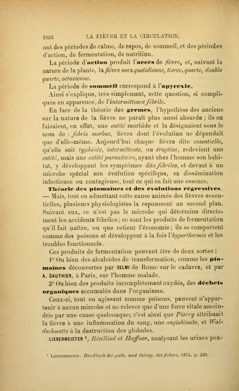 ont des périodes de calme, de repos, de sommeil, et des périodes d'action, de fermentation, de nutrition. La période d'action produit l'accès de fièvre^ et, suivant la nature de la plante, \dk fièvre sers.quotidienne, tierce^ quarte, double quarte, octavieraie. La période de souimeil correspond à l'apyrexle. Ainsi s'explique, très simplement, cette question, si compli- quée en apparence^ de V intermittence fébrile. En face de la théorie des germes, l'hj^othèse des anciens sur la nature de la fièvre ne paraît plus aussi absurde ; ils en faisaient, en effet, une entité morbide et la désignaient sous le nom de : febris niorbus. fièvre dont l'évolution ne dépendait que d'elle-même. Aujourd'hui chaque fièvre dite essentielle, qu'elle soit typhoide, intermittente^ ou éruptive, redevient une entité, mais une entité parasitoÀre,çiyaMi chez l'homme son habi- tat, y développant les symptômes dits^JènVes, et devant à un microbe spécial son évolution spécifique, sa dissémination infectieuse ou contagieuse, tout ce qui en fait une essence. Théorie des ptomaïues et des évolutions régressives. — Mais, tout en admettant cette cause animée des fièvres essen- tielles, plusieurs physiologistes la repoussent au second plan. Suivant eux^ ce n'est pas le microbe qui détermine directe- ment les accidents fébriles ; ce sont les produits de fermentation qu'il fait naître, ou que retient l'économie ; ils se comportent comme des poisons et développent à la fois \hyperthermie et les troubles fonctionnels. Ces produits de fermentation peuvent être de deux sortes : d° Ou bien des alcaloïdes de transformation, comme les pto- tuaïucs découvertes par selmi de Rome sur le cadavre, et par A. GAUTHIER, à Paris, sur l'homme malade. 2° Oubien des produits incomplètement oxydés, des décliets organiques accumulés dans l'organisme. Ceux-ci, tout en agissant comme poisons, peuvent n'appar- tenir à aucun microbe et ne relever que d'une force vitale amoin- drie par une cause quelconque; c'est ainsi que Piorry attribuait la fiè^Te à une intlammation du sang, une angiohémite, et Wal- dschitiutts à la destruction des globules. LIEBERMEISTER ', RémlUod et EœJ'ner, analysant les urines pen- ' LiEBKHMEisTER. llaiidljuch (levpath, und thérap. desfiehers. 1874, p. 328.