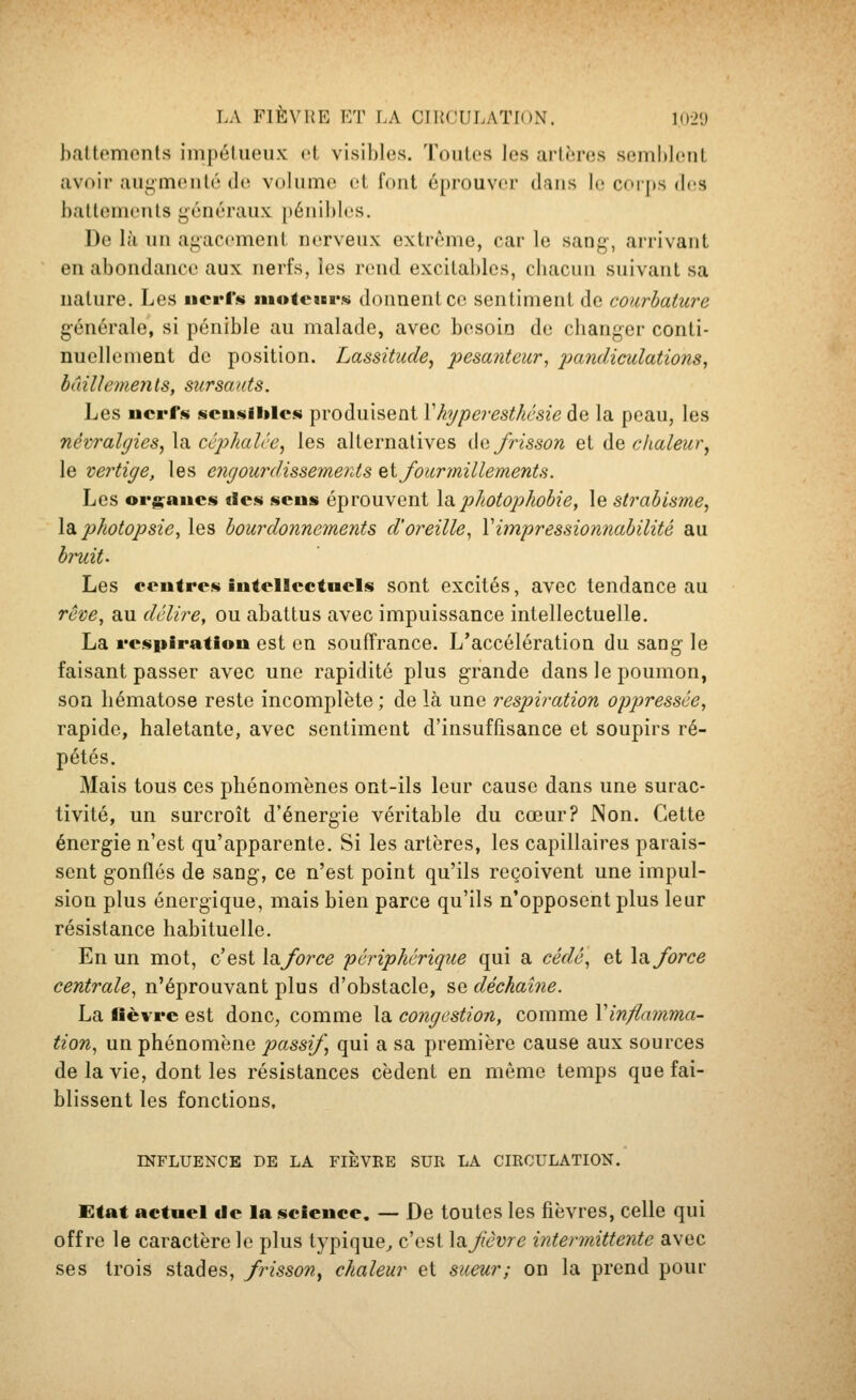 battemonls iinpélueux et visibles. Toutes les artères semblent avoir augmenté de volume et font éprouver dans le corps diiS i)aUonu'nts généraux pénibles. ])e là un agacement nerveux extrême, car le sang, arrivant en abondance aux nerfs, les rend excital)lcs, cbacun suivant sa nature. Les iierl« moteur.^ donnent ce sentiment de courbature générale, si pénible au malade, avec besoin de clianger conti- nuellement de position. Lassitude^ pesanteur, pandiculations, bûillemeyits, sursauts. Les nerf.*} scusihlcsi produisent Vhypei-esthésie ào, la peau, les névralgies, la ccphalie, les alternatives dajrisson et de chaleur, le vertige, les engourdissemerds ^i fourmillements. Les org^ancs ilcs sens éprouvent Idiphotophobie, le strabisme, la. photopsie, les bourdonnements d'oreille, Vimpressionnabilité au bruit. Les coutres intellectuels sont excités, avec tendance au rêve, au délire, ou abattus avec impuissance intellectuelle. La respiration est en souffrance. L'accélération du sang le faisant passer avec une rapidité plus grande dans le poumon, son liématose reste incomplète ; de là une respiration oppressée, rapide, haletante, avec sentiment d'insuffisance et soupirs ré- pétés. Mais tous ces phénomènes ont-ils leur cause dans une surac- tivité, un surcroît d'énergie véritable du cœur? Non. Cette énergie n'est qu'apparente. Si les artères, les capillaires parais- sent gonflés de sang, ce n'est point qu'ils reçoivent une impul- sion plus énergique, mais bien parce qu'ils n'opposent plus leur résistance habituelle. En un mot, c'est \diforce périphérique qui a cédé, et la force centrale, n'éprouvant plus d'obstacle, se déchaîne. La liè%'re est donc, comme la congestion, comme Xinflamma- tion, un phénomène passif qui a sa première cause aux sources de la vie, dont les résistances cèdent en même temps que fai- blissent les fonctions, INFLUENCE DE LA FIÈVRE SUR LA CIRCULATION. Etat actuel de la science. — De toutes les fièvres, celle qui offre le caractère le plus typique^ c'est Xnfèvre intermittente avec ses trois stades, frisson, chaleur et sueur; on la prend pour