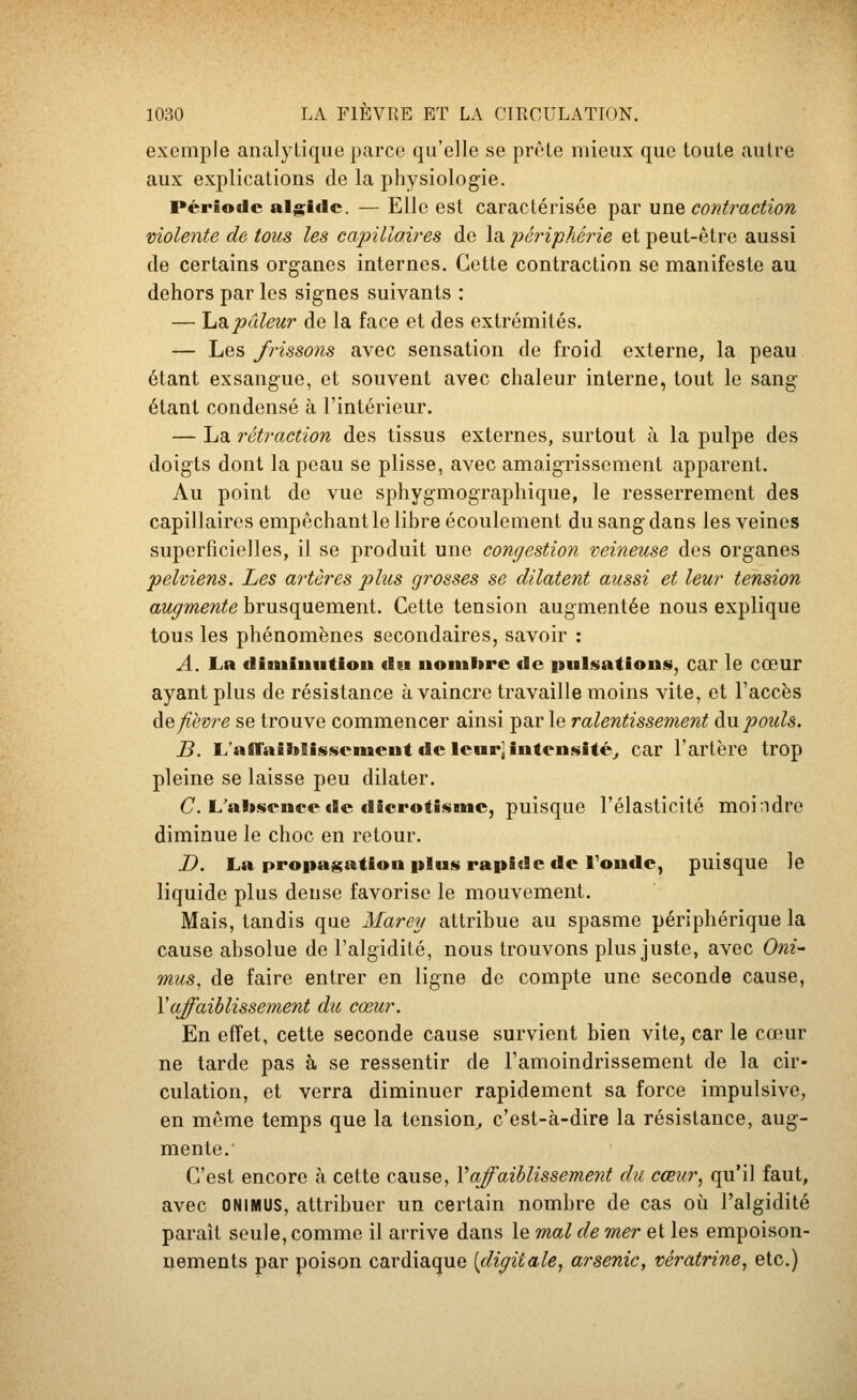 exemple analytique parce qu'elle se prèle mieux que toute autre aux explications de la physiologie. Période alg;iflc. — Elle est caractérisée par une contraction violente de tous les capillaires de la périphérie et peut-être aussi de certains organes internes. Cette contraction se manifeste au dehors par les signes suivants : — Ijdipâleur de la face et des extrémités. — Les frissons avec sensation de froid externe, la peau étant exsangue, et souvent avec chaleur interne, tout le sang étant condensé à l'intérieur. — La rétraction des tissus externes, surtout à la pulpe des doigts dont la peau se plisse, avec amaigrissement apparent. Au point de vue sphygmographique, le resserrement des capillaires empêchant le lihre écoulement du sang dans les veines superficielles, il se produit une congestion veineuse des organes •pelviens. Les artères plus grosses se dilatent aussi et leur tension augmente brusquement. Cette tension augmentée nous explique tous les phénomènes secondaires, savoir : A. La climinntiou (l«i uonihre «le pulsations», car le cœur ayant plus de résistance à vaincre travaille moins vite, et l'accès àe fièvre se trouve commencer ainsi par le ralentissement an pouls. B. L'allaîïïBîssemciit de leur] intensité^ car l'artère trop pleine se laisse peu dilater. C. L'aliscnccde dicrotisme, puisque l'élasticité moindre diminue le choc en retour. D. La propagation plus rapide de Toude, puisque le liquide plus dense favorise le mouvement. Mais, tandis que Marey attribue au spasme périphérique la cause absolue de l'algidité, nous trouvons plus juste, avec Oni- mus, de faire entrer en ligne de compte une seconde cause, Yafaiblissement du cœur. En effet, cette seconde cause survient bien vite, car le cœur ne tarde pas à se ressentir de l'amoindrissement de la cir- culation, et verra diminuer rapidement sa force impulsive, en même temps que la tension^ c'est-à-dire la résistance, aug- mente. C'est encore à cette cause, Vaffaiblissement du cœur^ qu'il faut, avec ONIMUS, attribuer un certain nombre de cas où l'algidité paraît seule, comme il arrive dans le mal de mer et les empoison- nements par poison cardiaque [digitale^ arsenic, vératrine, etc.)