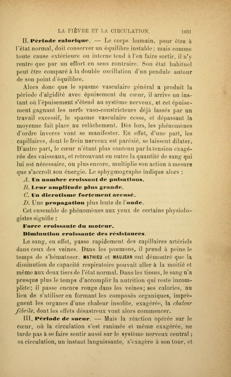 II. l»éi*loilc calorique. — Lo corps liumain, pour Atre à l'état normal, doit conserver un équilibre instable; mais comme toute cause extérieure ou interne tend à l'en faire sortir, il n'y rentre que par un effort en sens contraire. Son état habituel peut être comparé à la double oscillation d'un pendule autour de son point d'équilibre. Alors donc que le spasme vasculaire général a produit la période d'alg-idité avec épuisement du cœur, il arrive un ins- tant où l'épuisement s'étend au système nerveux, et cet épuise- ment gagnant les nerfs vaso-constricteurs déjà lassés par un travail excessif, le spasme vasculaire cesse, et dépassant la moyenne fait place au relâchement. Dès lors, les phénomènes d'ordre inverse vont se manifester. En effet, d'une part, les capillaires, dont le frein nerveux est parésié, se laissent dilater. D'autre part, le cœur n'étant plus contenu par la tension exagé- rée des vaisseaux, et retrouvant en outre la quantité de sang qui lui est nécessaire, ou plus encore, multiplie son action à mesure que s'accroît son énergie. Le sphygmographe indique alors : A. Vn nombre croissant de pnlsatious. B. Leur amplitiide plias grande. C. Vn €iicrotisnie fortement accusé. D. Une propagi:ation plus lente de ron«le. Cet ensemble de phénomènes aux yeux de certains physiolo- gistes signifie : Force croissante du moteur. Uiminntiou croissante des résistances. Le sang, en effet, passe rapidement des capillaires artériels dans ceux des veines. Dans les poumons^ il prend à peine le temps de s'hématoser. MATHIEU et maujean ont démontré que la diminution de capacité respiratoire pouvait aller à la moitié et même aux deux tiers de l'état normal. Dans les tissus, le sang n'a presque plus le temps d'accomplir la nutrition qui reste incom- plète; il passe encore rouge dans les veines; ses calories, au lieu de s'utiliser en formant les composés organiques, imprè- gnent les organes d'une chaleur insolite, exagérée, la chaleur /ébrile, dont les effets désastreux vont alors commencer. III. Période de sueur. — Mais la réaction opérée sur le cœur, où la circulation s'est ranimée et même exagérée^ ne tarde pas à se faire sentir aussi sur le système nerveux central ; sa circulation, un instant languissante, s'exagère à son tour, et