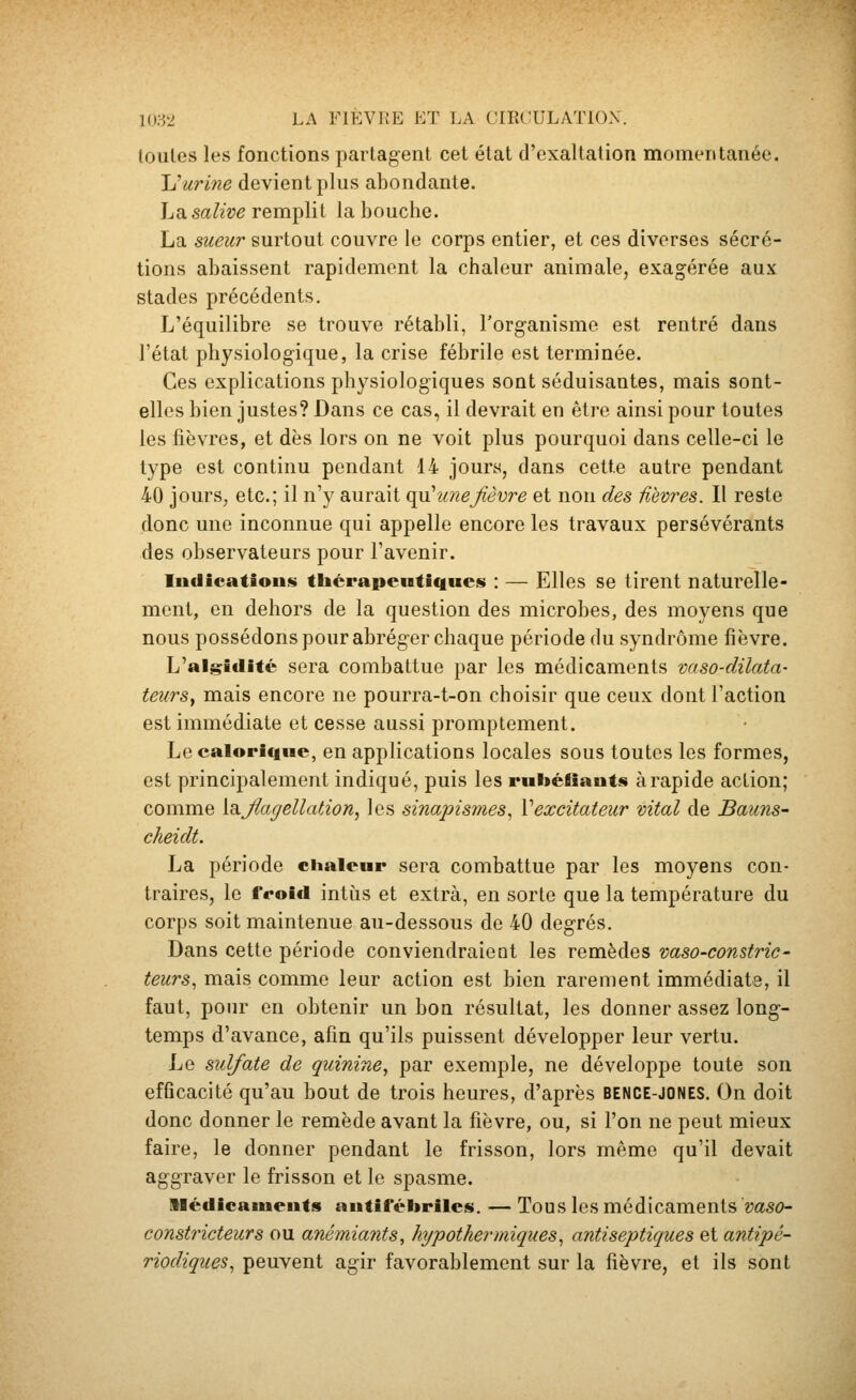 loules les fonctions partagent cet état d'exaltation momentanée. Jjurine devient plus abondante. La.salive remplit la bouche. La sueur surtout couvre le corps entier, et ces diverses sécré- tions abaissent rapidement la chaleur animale, exagérée aux stades précédents. L'équilibre se trouve rétabli, l'organisme est rentré dans l'état physiologique, la crise fébrile est terminée. Ces explications physiologiques sont séduisantes, mais sont- elles bien justes? Dans ce cas, il devrait en être ainsi pour toutes les fièvres, et dès lors on ne voit plus pourquoi dans celle-ci le type est continu pendant 14 jours, dans cette autre pendant 40 jours, etc.; il n'y aurait (^ une fièvre et non des fièvres. Il reste donc une inconnue qui appelle encore les travaux persévérants des observateurs pour l'avenir. lutlicatious thérapeutiques» : — Elles se tirent naturelle- ment, en dehors de la question des microbes, des moyens que nous possédons pour abréger chaque période du syndrome fièvre. L'alj^iclité sera combattue par les médicaments vaso-dilata- teurs^ mais encore ne pourra-t-on choisir que ceux dont l'action est immédiate et cesse aussi promptement. Le calorique, en applications locales sous toutes les formes, est principalement indiqué, puis les ruliéfiîauts à rapide action; comme [Oifiagellation, les sinapismes, Vexcitateur vital de Bauns- cheidt. La période chaleur sera combattue par les moyens con- traires, le froid intùs et extra, en sorte que la température du corps soit maintenue au-dessous de 40 degrés. Dans cette période conviendraient les remèdes vaso-constric- teurs, mais comme leur action est bien rarement immédiate, il faut, pour en obtenir un bon résultat, les donner assez long- temps d'avance, afin qu'ils puissent développer leur vertu. Le sulfate de quinine., par exemple, ne développe toute son efficacité qu'au bout de trois heures, d'après bence-jones. On doit donc donner le remède avant la fièvre, ou, si l'on ne peut mieux faire, le donner pendant le frisson, lors même qu'il devait aggraver le frisson et le spasme. llédicaïueuts autifébriles. — Tous les médicaments vaso- constricteurs ou anémiants, hypothermiques, antiseptiques et antipé- riodiques., peuvent agir favorablement sur la fièvre, et ils sont