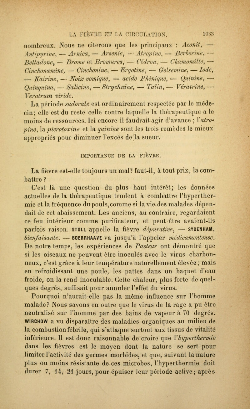 LA FikvuE F.T LA ciiicuLATrox. io:^:î nombreux. Nous ne citerons que les principaux : Aconit, — Antipyrine, — Arnica, — Arsenic ^ — Atropine, — Berberine, — Belladone^ — Brome et Bromures^ — Cédron, — Chamomille, — Cinchonamine, — Cinchonine, — Erqotine, — Gelsemine, — Iode, — Kairine, — Noix vomique, — acide Phénique, — Quinine, — Quinquina, — Salicine, — Strychnine, — Talin, — Ve'ratrine, — Veratrum viride. La période sudorale est ordinairement respectée par le méde- cin; elle est du reste celle contre laquelle la thérapeutique a le moins de ressources. Ici encore il faudrait agir d'avance ; Vatro- jnne, la.picrotoxine et la quinine sont les trois remèdes le mieux appropriés pour diminuer l'excès delà sueur. IMPOKTANCE DE LA FlÈVKE. La fièvre est-elle toujours un mal? faut-il, à tout prix, la com- battre ? C'est là une question du plus haut intérêt; les données actuelles de la thérapeutique tendent à combattre l'hyperther- mie et la fréquence du pouls,comme si la vie des malades dépen- dait de cet abaissement. Les anciens, au contraire, regardaient ce feu intérieur comme purificateur, et peut être avaient-ils parfois raison. STOLL appelle la fièvre dépurative, — SYDENHAM, bienfaisante. — boerrhaave va jusqu'à l'appeler médicamenteuse. De notre temps, les expériences de Pasteur ont démontré que si les oiseaux ne peuvent être inoculés avec le virus charbon- neux, c'est grâce à leur température naturellement élevée ; mais en refroidissant une poule, les pattes dans un baquet d'eau fi'oide, on la rend inoculable. Cette chaleur, plus forte do quel- ques degrés, suffisait pour annuler l'effet du virus. Pourquoi n'aurait-elle pas la même influence sur l'homme malade? Nous savons en outre que le virus de la rage a pu être neutralisé sur l'homme par des bains de vapeur à 70 degrés. WIRCHOW a vu disparaître des maladies organiques au milieu de la combustion fébrile, qui s'attaque surtout aux tissus de vitalité inférieure. Il est donc raisonnable de croire que Vhyperthermie dans les fièvres est le moyen dont la nature se sert pour limiter l'activité des germes morbides, et que, suivant la nature plus ou moins résistante de ces microbes, l'hyper thermie doit