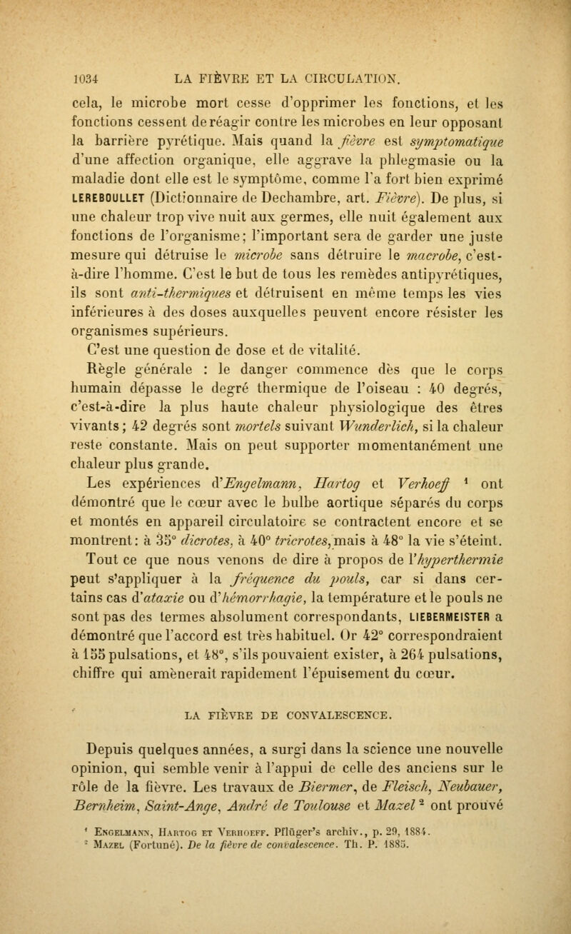 cela, le microbe mort cesse d'opprimer les fonctions, et les fonctions cessent de réagir contre les microbes en leur opposant la barrière pyrétique. Mais quand la fièvre est symptomatiqiie d'une affection organique, elle aggrave la phlegmasie ou la maladie dont elle est le symptôme, comme Ta fort bien exprimé LEREBOULLET (Dictionnaire de Dechambre, art. Fièvre). De plus, si une chaleur trop vive nuit aux g-ermes, elle nuit également aux fonctions de l'organisme; l'important sera de garder une juste mesure qui détruise le microbe sans détruire le macrobe, c'est- à-dire l'homme. C'est le but de tous les remèdes antipyrétiques, ils sont anti-tkerjniques et détruisent en même temps les vies inférieures à des doses auxquelles peuvent encore résister les organismes supérieurs. C'est une question de dose et de vitalité. Règle générale : le danger commence dès que le corps humain dépasse le degré thermique de l'oiseau : 40 degrés, c'est-à-dire la plus haute chaleur physiologique des êtres vivants ; 42 degrés sont mortels suivant Wunderlich, si la chaleur reste constante. Mais on peut supporter momentanément une chaleur plus grande. Les expériences à'Engelmann. Ilartog et Verhoej^ * ont démontré que le cœur avec le bulbe aortique séparés du corps et montés en appareil circulatoire se contractent encore et se montrent: à 3S° dicrotes, à 40° tricrotes,ma.h à 48° la vie s'éteint. Tout ce que nous venons de dire à propos de Xhyperthermie peut s'appliquer à la fréquence du 2)ouls, car si dans cer- tains cas Galaxie ou à'hémorrkagie, la température et le pouls ne sont pas des termes absolument correspondants, LIEBERMEISTER a démontré que l'accord est très habituel. Or 42° correspondraient à 155 pulsations, et 48°, s'ils pouvaient exister, à 264 pulsations, chiffre qui amènerait rapidement l'épuisement du cœur. LA FIÈVRE DE CONVALESCENCE. Depuis quelques années, a surgi dans la science une nouvelle opinion, qui semble venir à l'appui de celle des anciens sur le rôle de la fièvre. Les travaux de Biermer^ de Fleisck, Neubauer, Bemheim, Saint-Ange, André de Toulouse et Mazel ^ ont prouvé ^ Engelmann, Hartog et Yerhoeff. Pflûger's archiv., p. 29, 1884. - Mazel (Fortuné). De la fièvre de convalescence. Th. P. 1883.