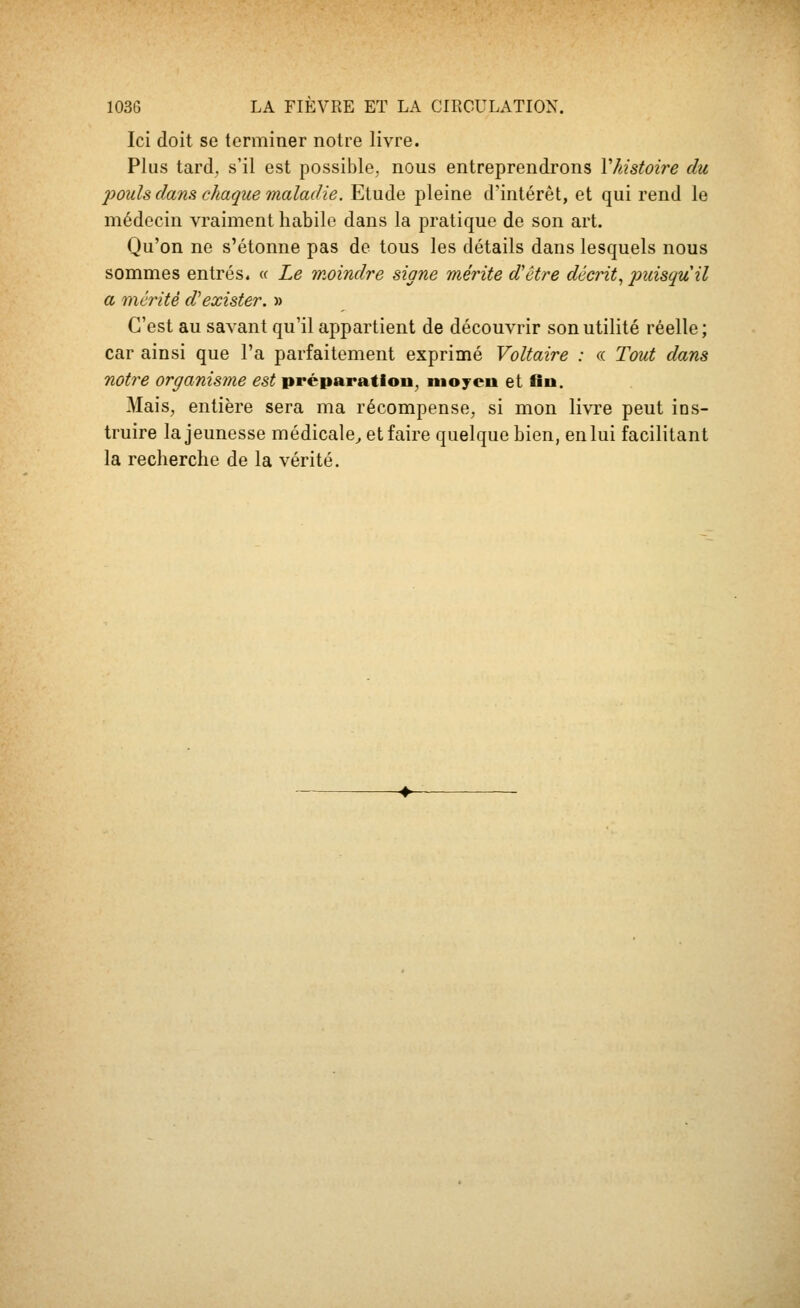 Ici doit se terminer notre livre. Plus tard, s'il est possible, nous entreprendrons Vhistoire du pouls dans chaque maladie. Etude pleine d'intérêt, et qui rend le médecin vraiment habile dans la pratique de son art. Qu'on ne s'étonne pas de tous les détails dans lesquels nous sommes entrés. « Le moindre signe mérite d'être décrit^ puisqu'il a mérité d'exister. » C'est au savant qu'il appartient de découvrir son utilité réelle; car ainsi que l'a parfaitement exprimé Voltaire : « Tout dans notice organisme est préparation, moyeu et fin. Mais, entière sera ma récompense, si mon livre peut ins- truire la jeunesse médicale^ et faire quelque bien, en lui facilitant la recherche de la vérité.