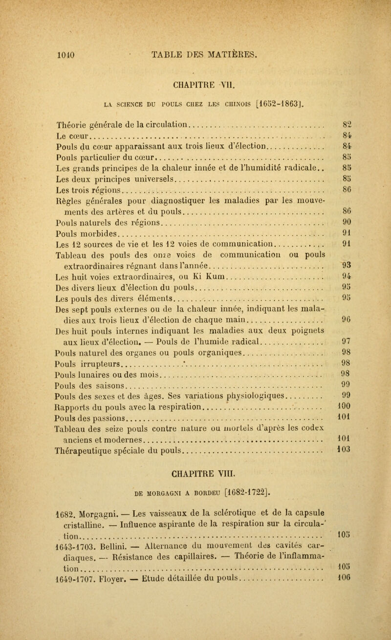 CHAPITRE Vil. LA SCIENCE DU POULS CHEZ LES CUhNOIS [1652-1863J. Théorie générale de la circulation 82 Le cœur 84 Pouls du cœur apparaissant aux trois lieux d'élection 8.4 Pouls particulier du cœur 85 Les grands principes de la chaleur innée et de l'humidité radicale.. 85 Les deux principes universels 85 Les trois régions 86 Règles générales pour diagnostiquer les maladies par les mouve- ments des artères et du pouls 86 Pouls naturels des régions 90 Pouls morbides 91 Les 12 sources de vie et les 12 voies de communication 91 Tableau des pouls des onze voies de communication ou pouls extraordinaires régnant dans Tannée 93 Les huit voies extraordinaires, ou Ki Kum 94 Des divers lieux d'élection du pouls 95 Les pouls des divers éléments 93 Des sept pouls externes ou de la chaleur innée, indiquant les mala- dies aux trois lieux d'élection de chaque main 96 Des huit pouls internes indiquant les maladies aux deux poignets aux lieux d'élection. — Pouls de Thuraide radical 97 Pouls naturel des organes ou pouls organiques 98 Pouls irrupteurs * 98 Pouls lunaires ou des mois 98 Pouls des saisons 99 Pouls des sexes et des âges. Ses variations physiologiques 99 Rapports du pouls avec la respiration * 100 Pouls des passions 101 Tableau des seize pouls contre nature ou luorlels d'après les codex anciens et modernes 101 Thérapeutique spéciale du pouls 103 CHAPITRE VIII. DE MORGAGM A BORDEU [1682-1722]. 1682. Morgagni. — Les vaisseaux de la sclérotique et de la capsule cristalUne. — Influence aspirante de la respiration sur la circula-' . tion 'Oo 1643-1703. Bellini. — Alternance du mouvement des cavités car- diaques. — Résistance des capillaires. — Théorie de l'inflamma- tion lOo 1649-1707. Floyer. — Etude détaillée du pouls 106