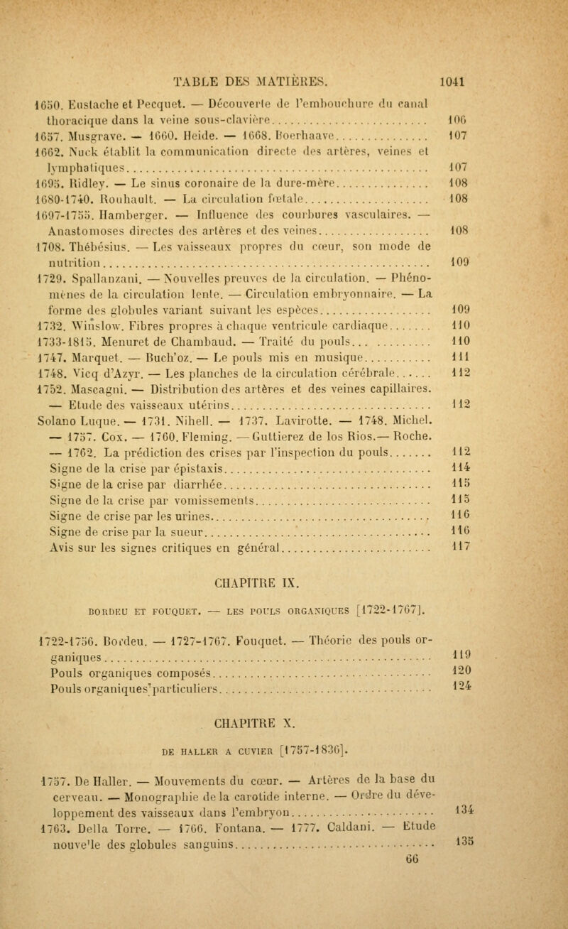 1650. Euslache et Pecquet. — Découverte de rembouchiiro du can.il thoracique dans la veine sous-clavière lOG 1637. Musgrave. — 1600. Heide. — 1668. Hoerliaave 107 1662. Nuck élablit la communication directe des artères, veines et lymphatiques 107 169;). ilidley. — Le sinus coronaire de la dure-mère 108 1680-1740. Uouhault. — La circulation fœtale 108 1607-17o;). Hamberger. — Influence des couibures vasculaires. — Anastomoses directes des artères et des veines 108 1708. Tbébésius. — Les vaisseaux propres du cceur, son mode de nutrition 109 1729. Spallanzani. — Nouvelles preuves de la circulation. — Phéno- mènes de la circulation lente. — Circulation embryonnaire. — La forme des globules variant suivant les espèces 109 1732. NVinslow. Fibres propres à chaque ventricule cardiaque 110 1733-1815. Menuret de Chambaud. — Traité du pouls 110 1747. Marquet. — Buch'oz. — Le pouls mis en musique 111 1748. Vicq d'Azyr. — Les planches de la circulation cérébrale...... 112 1752. Mascagni. — Distribution des artères et des veines capillaires. — Etude des vaisseaux utérins 112 Solano Luque.— 1731. Nihell. — 1737. Lavirotte. — 1748. Michel. — 1737. Cox. — 1760. Fleming. —Guttierez de los Rios.— Roche. — 1762. La prédiction des crises par l'inspection du pouls 112 Signe de la crise par épistaxis 114 Signe de la crise par diarrhée 115 Signe de la crise par vomissements Ho Signe de crise par les urines H6 Signe de crise par la sueur H6 Avis sur les signes critiques en général 117 CHAPITRE IX. DORDEU ET FOUQUET. — LES POULS ORG.VNIQUES [1722-1767]. 1722-1736. Boi-deu. — 1727-1767. Fouquet. — Théorie des pouls or- ganiques 119 Pouls organiques composés 120 Pouls organiques'particuliers 1-* CHAPITRE X. DE HALLER A CUVIER [1757-1836]. 1737. De Haller. — Mouvements du coiur. — Artères de la base du cerveau. — Monographie delà carotide interne. — Ordre du déve- loppement des vaisseaux dans Tembryon t34 1763. Délia Torre. — Î706. Fontana. — 1777. Caldani. — Etude nouve'le des globules sanguins 135 66