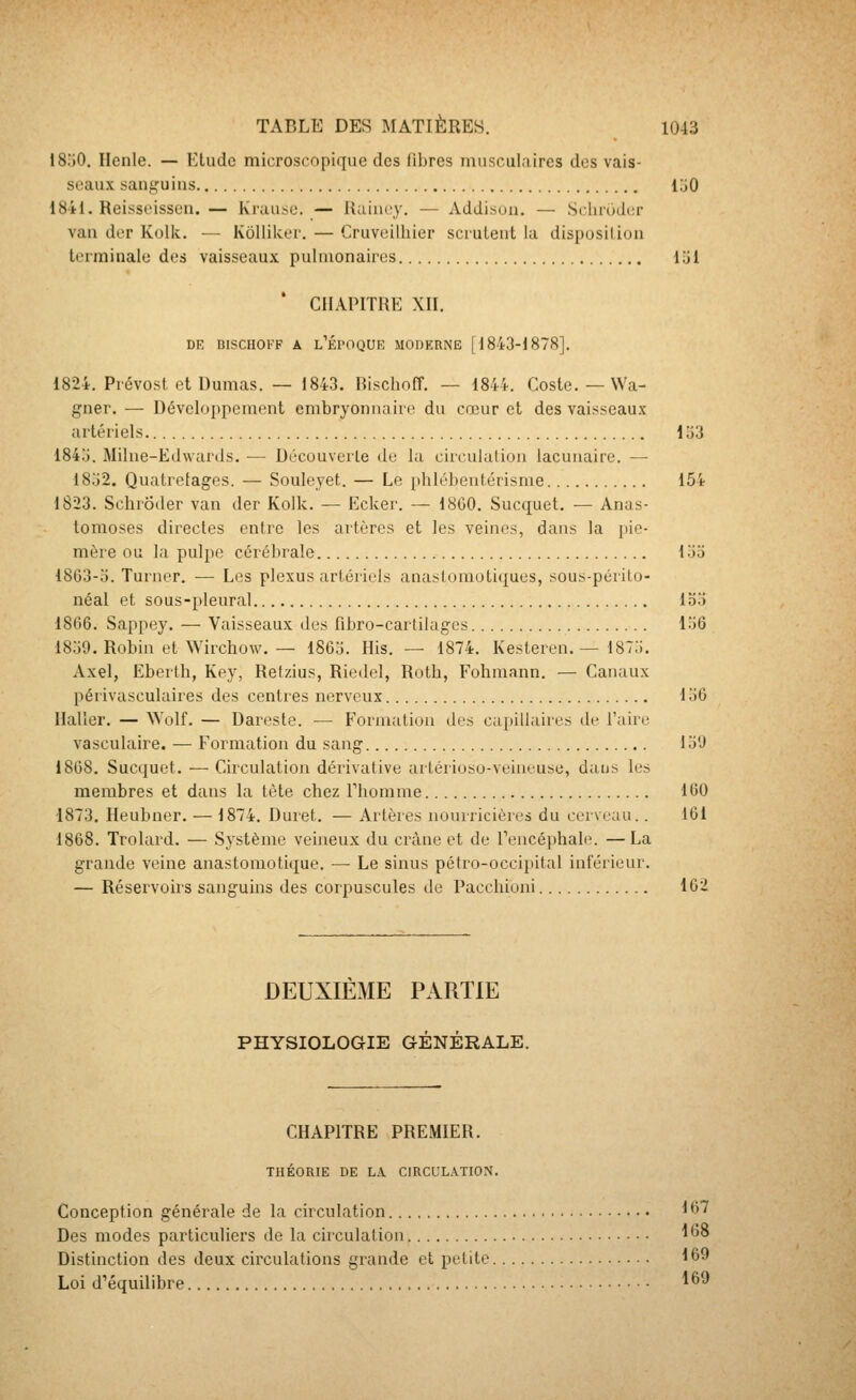 I80O. Ilenle. — Ktudc microscopique des libres musculaires dos vais- seaux sanguius lljO 1841. Reisseissen. — lvrau.se. — Raint-y. — Addi.son. — Sclu'ùdcr van der Kolk. — Kolliker. — Cruveilhier scruteut la disposition terminale des vaisseaux pulmonaires loi * CHAPITRE XII. DE BISCHOKF A l'ÉPOQUE MOIIERNE [1843-1878]. 1824. Prévost et Dumas. — 1843. Rischoff. — 1844. Coste. — Wa- gner. — Développement embryonnaire du cœur et des vaisseaux artériels 1 ;j3 184o. Milne-Edwards. — Découverte de la circulation lacunaire. — 18o2. Quatretages. — Souleyet. — Le phlébeutérisme 154 1823. Schrôder van der Kolk. — Ecker. — 18G0. Sucquet. — Anas- tomoses directes entre les artères et les veines, dans la jiie- mère ou la pulpe cérébrale lo5 1863-0. Turner. — Les plexus artériels anaslonioti(|ues, sous-périto- néal et sous-pleural loo 1866. Sappey. — Vaisseaux des fibro-cartilagcs lo6 1839. Robin et Wirchow. — lS6d. His. — 1874. Kesteren. — 187;i. Axel, Eberth, Key, Retzius, Riedel, Rotb, Fohmann. — Canaux périvasculaires des centres nerveux Ia6 Haller. — Wolf. — Dareste. — Formation îles cai)illaires de l'aire vasculaire. — Formation du sang loO 1868. Sucquet. — Circulation dérivative artériosu-veineuse, daus les membres et dans la tète chez riiomnie 160 1873. Heubner. — 1874. Duret. — Artères nourricières du cerveau.. 161 1868. Trolard. — Système veineux du crâne et de Tencéphale. —La grande veine anastomotique. — Le sinus pétro-occipital inférieur. — Réservoirs sanguins des corpuscules de Pacchioni 162 DEUXIEME PARTIE PHYSIOLOGIE GÉNÉRALE. CHAPITRE PREMIER. THÉORIE DE LA CIRCULATION. Conception générale de la circulation ^67 Des modes particuliers de la circulation ^^° Distinction des deux circulations grande et petite 169 Loi d'équilibre ^69