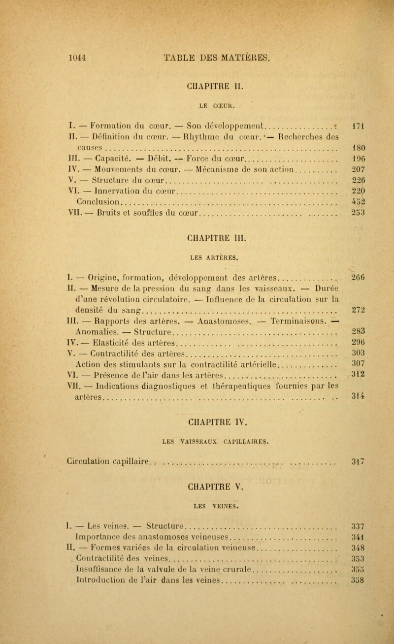 CHAPITRE II. LE CŒUR. I. — Formation du cœur. — Son di'voloppenmnt •. 171 II.— Définition du cœur. —Rhylinne du cu'ur.'— Tlechoiclies des causes 180 ni. — Capacité. — Débit. — Force du casur 100 IV. — Mouvements du cœur. — Mécanisme de son action 207 V. — Structure du cœur 226 VI. — Innervation du cœur 220 Conclusion 452 VII. — Bruits et souftles du cœur 2o3 CHAPITRE m. LES ARTÈRES. I. — Origine, formation, développement des artères. 266 II. — Mesure de la pression du sang dans les vaisseaux. — Durée d'une révolution circulatoire. — Influence de la circulation sur la densité du sang 272 m. — Rapports des artères. — Anastomoses. — Terminaisons. — Anomalies. — Structure 283 IV. — Elasticité des artères 296 V. — Contraclilité des artères 303 Action des stimulants sur la contractilité artérielle 307 VI. — Présence de Tair dans les artères 312 VII. — Indications diagnostiques et thérapeutiques fournies par les artères 314 CHAPITRE IV. LES V.\LSSEAUX CAriLLAIRES, Circulation capillaire 317 CHAPITRE V. LES VELNKS. I. — Les veines. — Structure 337 Importance des anastomoses veineuses 341 II. — Formes variées de la circulation veineuse 348 . Contraclilité des veines : 353 Insuffisance de la valvule de la veine crurale 355 Introduction de l'air dans les veines 358