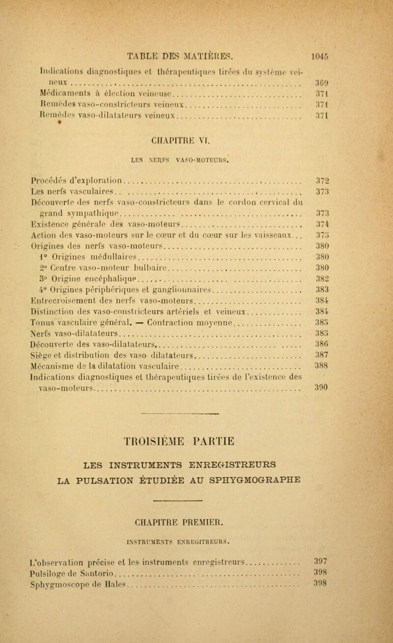 Iiiilicalidiis di;ip:iiosti(iiies cl Ihérapeulitjucs Un'os ilii syslriiic vci- noux 30!) Mt'dicaiiionls i\ éiccliun vciiitnisc M[ Roini'des vaso-coiislricItHirs veim'ux 'Mi Reinètlcs vaso-dilataloiirs veineux .'{71 CHAPITRE Vf. LES .NKUFS VA?0-MOTKUns. Pron'di's d'exploralinn 372 Les nerfs vasculaires 373 Découvorlo dos nerfs vaso-cnnsirictcurs dans le cordon cervical du grand syni|)atIii(iue 373 Existence générale des vaso-moteurs 374 Action dos vaso-moteurs sur lo cœur et du cœur sur les vaisseaux... 37.> Origines des nerfs vaso-moteurs 380 i° Origines médullaires 380 2 Centre vaso-moteur bulbaire 380 30 Origine encéphalique 382 4° Origines pôripliôriijues et gangiiunnairos 383 Entrecroisement des nerfs vaso-moteurs 384 Distinction des vaso-constiicteurs artériels et veineux 384 Tonus vasculaire général. — Contraction moyenne 385 Nerfs vaso-dilatateurs 38:î Découverte des vaso-dilatateurs 380 Siège et distribution des vaso- dilatateurs 387 Mécanisme de la dilatation vasculaire 388 Indications diagnostiques et thérapeutiques tirées de rexislence des vaso-moteurs. 390 TROISIÈME PARTIE LES INSTRUMENTS ENREGISTREURS LA PULSATION ÉTUDIÉE AU SPHYGMOGRAPHE CHAPITRE PREMIER. INSTRl'ME.NTS ENREGITKEURS. I/observation précise et les instruments enregistreurs 397 Pulsiloge de Stintorio 398 Sphygmoscope de Halos 398