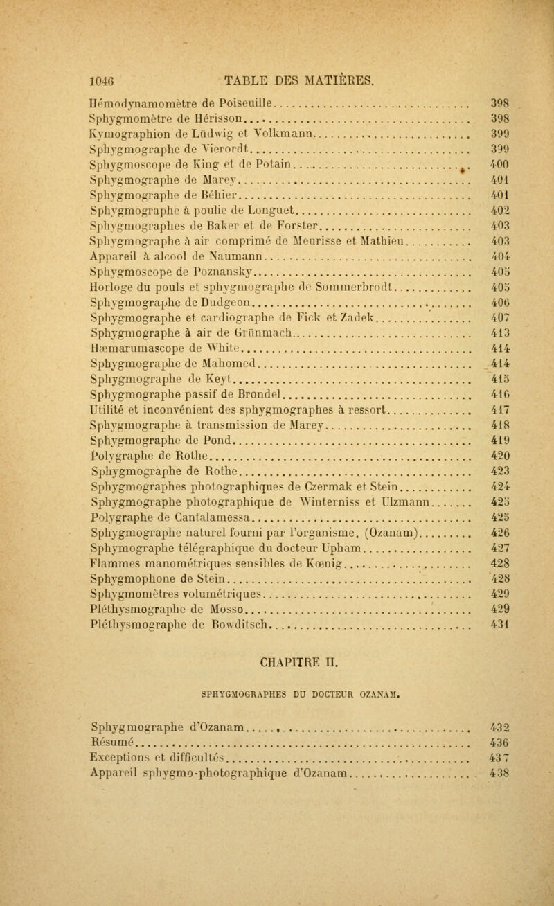 Hémodynamomètre de Poiseuille 398 Sphygmomètre de Hérisson 398 Kymographion do Lndwig et Volkmann 399 Sphygmographe do Yiorordt 399 Sphygnioscope de King ot do Polain ^. 400 Sphygmographe de Maroy 401 Sphygmographe de Béhier 401 Sphygmographe à pouhe de Longuet 402 Sphygmographes de Baker et de Forster 403 Sphygmographe à ah' comprimé de Mourisse et Mathieu 403 Appareil à alcool de Naumann 404 Sphygmoscope de Poznansky 403 Horloge du pouls et sphygmographe de Sommerhrodt. 403 Sphygmographe de Dudgeon 406 Sphygmographe et cardiographe de Fick et Zadek 407 Sphygmographe à air de Grïmmach 413 Hœmarumascope de White 414 Sphygmographe de Mahomed 414 Sphygmographe de Keyt 415 Sphygmographe passif de Brondel 416 Utilité et inconvénient dos sphygmographes à ressort 417 Sphygmographe à transmission de Marey 418 Sphygmographe de Pond 419 Polygraphe de Rothe 420 Sphygmographe de Rothe 423 Sphygmographes photographiques de Czermak et Stein 424 Sphygmographe photographique de Winterniss et Ulzmann 423 Polygraphe de Cantalamessa 423 Sphygmographe naturel fourni par l'organisme. (Ozanam) 426 Sphymographe télégraphique du docteur Upham 427 Flammes manométriques sensililes de Kœnig 428 Sphygmophone de Stein 428 Sphygmomètres volumétriques 429 Pléthysmographe de Mosso 429 Plélhysmographe de Bowditsch 431 CHAPITRE IL SPHYGMOGRAPHES DU DOCTEUR OZ.V.VVM. Sphygmographe d'Ozanam , 432 Résumé 436 Exceptions et difficultés 437 Appareil sphygmo-photographique d'Ozanam 438
