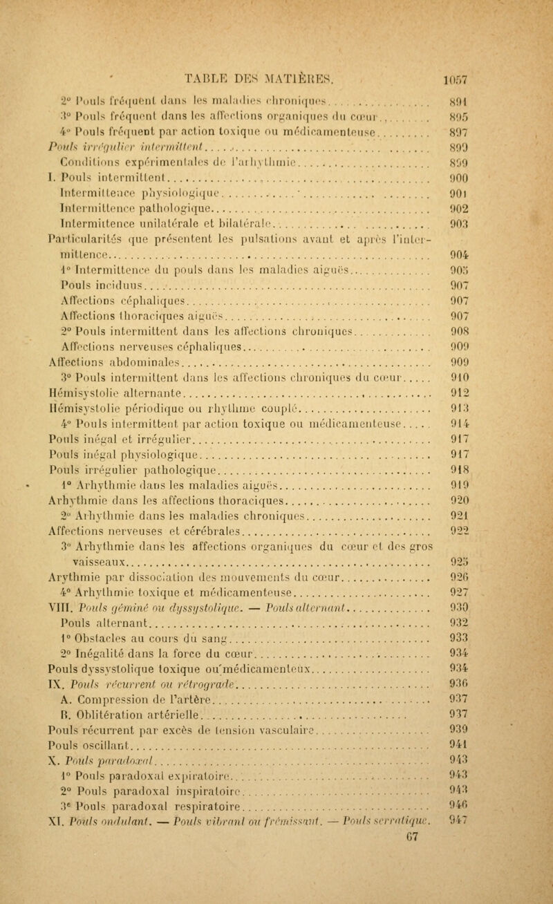 2 l'ouls lVi5(iu(Mil dans les maladies clironifiucs «Oi i?*^ Pouls fréquont dans les aiïorlinns organiques du co'ui Wf) 4 Pouls fréquent par action toxique nu médicamenteuse 81)7 Pouls irvrQulu'v iiUcriiiillnit W)',) Conditions cxpéiimenlalcs de l'ai liylJirnic 800 I. Pouls intermilLenl ijOO Intrrmillenoe pîiysi(doi,'i(juo ■ 90l Iiilprniiltcnce palliologique 002 Interniiitence unilalérale et bilaléralc 003 Particularités (jue présentent les pulsations avant et ajirès l'inlrr- niittencn 004 i° Intcrniiltenci' du pouls dans les maladies ai;.M.iës 00) Pouls ineiduus 007 Affections céplialiques , 007 Affections iliora(Mques aii^iii's 007 2° Pouls intermittent dans les all'eiiions clironii|ucs 008 Affections nerveuses céplialiques 000 Affections abdominales 000 3° Pouls intermitlent dans les alTeclions chroniques du cu'ur 010 Hémisyslolie alternante 012 Hémisystolie périodique ou rhylhme couplé 01 i{ 4 Pouls intermittent par action toxique ou médicamenteuse 014 Pouls inéf^al et irrégulier 017 Pouls inégal physiologique 017 Pouls irrégulier iialhologique 018 1° Arhythmie dans les maladies aiguës 010 Arhythmie dans les affeclions thoraciques 020 2 Arhythmie dans les maladies chroniques 021 Affections nerveuses et cérébrales 022 3° Arhythmie dans les affections organiiiues du cohu' ei des gros vaisseaux 02o Arythmie par dissociation îles mouvements du cceur 020 4° Arhylhmie toxique et médicamenteuse 027 VIII. Pouls géminé ou ch/ssi/stoliquc. — Pouls aile ruant 030 Pouls alternant 032 1° Obstacles au couis du sang 933 2° Inégalité dans la force du cœur 034 Pouls dyssyslolique toxique ou'médicamcnleux 034 IX. Pouh récurrent ou rétrograde 930 A. Compression de Partère 037 R. Oblitération artérielle 037 Pouls récurrent par excès de tension vasculairc 930 Pouls oscillant 941 X. Pouh paradoxal 943 i° Pouls paradoxal expiratoire 943 2° Pouls paradoxal insiiiraloire 943 3* Pouls paradoxal respiratoire 940 XI. Pouh ondulant. — Pouh vihrani ou f'rrnvssrni(, — Pouh scrraliquc. 947 G7