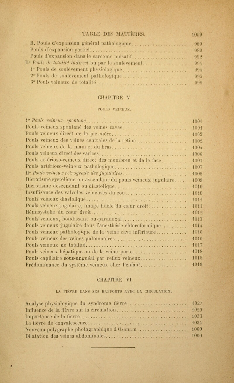 H. l'oiils d'cx[»ansiou gonér.il pathologique '.)8'.) Pouls (rexpansion narliol uSO l'oiils (rcx])aiisioii dans le sarconio inilsalil' 002 11 Puul.< (If lnliilU(' indirect ou par lo souii!vniu<Mil OOt 1 Pouls de soulèvement physiologiqui' 001- 2 Pouls do soulùvenicnl pathologique oo;; .î l'ouïs veineux de totalité ooo CIIAPITUE V POULS VEIMCUX. 1° Pouls vcineu.T. qjnnlnnc 1001 Pouls veineux spontané des veines caves . !O0i Pouls veineux direcl de la pie-mère I(i02 Pouls veineux des V(Mnes centrales de la rélino loO-J Pouls veineux de la main et du bras loir. Pouls veineux direct des varices lOOd Pouls artérioso-veineux direct des membres et de la laci; 1007 Pouls artérioso-veineux pathologique 1007 II Pouls veineux rélvorjrade des jugulaires 1008 Dicrotisme systolique ou ascendant du pouls veineux jugulaire 10O9 Dicrotisme descendant ou diaslolique 1010 Insuffisance des valvules veineuses du cou... ; 1010 Pouls veineux diastoHque 1011 Pouls veineux jugulaire, image fidèle du cojur droit 1011 Hémisystolie du cœur'droit 1012 Pouls veineux, bondissant ou-paradoxal 1013 Pouls veineux jugulaire daus Panesthésie chloroformique 1014 Pouls veineux pathologique de la veine cave inférieure tOK; Pouls veineux des veines pulmonaires lOlG Pouls veineux de totalité i017 Pouls veineux hépatique ou de la veine porte 1018 Pouls capillaire sous-unguéal par reflux veineux 1018 Prédominance du système veineux chez l'enfant 1010 CHAPITRE VI LA FIÈVRE n.\N3 SES RAPPORTS AVEC LA CIRCULATIO.N. Analyse physiologique du syndrome fièvre. 1027 Influence de la fièvre sur la circulation 1029 Importance de la fièvre 1033 La fièvre de convalescence 1034 Nouveau polygraphe photographique d Ozanam 1060 Dilatation des veines abdominales. 1000