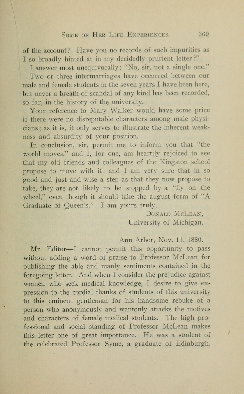 SoMli Ol'' lll.K Liiic ICxPliRIKNCrCS. '.WJ of the account? Have you no records of such impurities as I so broadly hinted at in my decidedly prurient letter? I answer most unequivocally: No, sir, not a single one. Two or three intermarriages have occurred between our male and female students in the seven years I have been here, but never a breath of scandal of any kind has been recorded, so far, in the history of the university. Your reference to Mary Walker would have some price if there were no disreputable characters among male physi- cians ; as it is, it only serves to illustrate the inherent weak- ness and absurdity of your position. In conclusion, sir, permit me to inform you that the world moves, and I, for one, am heartily rejoiced to see that my old friends and colleagues of the Kingston school propose to move with it; and I am very sure that in so good and just and wise a step as that they now propose to take, they are not likely to be stopped by a fly on the wheel, even though it should take the august form of A Graduate of Queen's. I am yours truly, Donald McLean, University of Michigan. Ann Arbor, Nov. 11, 1880. Mr. Editor—I cannot permit this opportunity to pass without adding a word of praise to Professor iNTcLean for publishing the able and manly sentiments contained in the foregoing letter. And when I consider the prejudice against women who seek medical knowledge, I desire to give ex- pression to the cordial thanks of students of this university to this eminent gentleman for his handsome rebuke of a person who anonymously and wantonly attacks the motives and characters of female medical students. The high pro- fessional and social standing of Professor ^IcLean makes this letter one of great importance. He was a student of the celebrated Professor Syme, a graduate of Edinburgh.