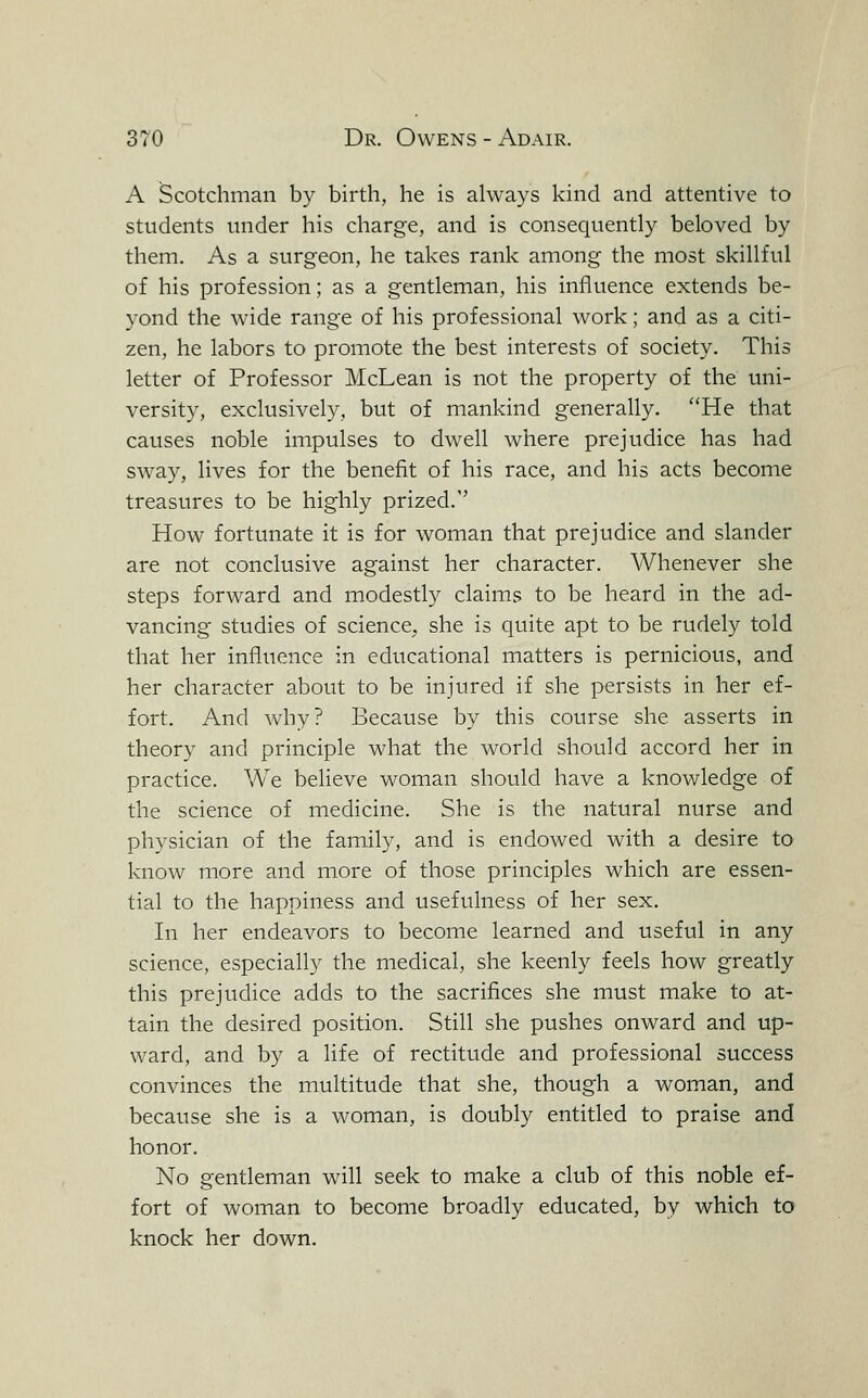 A Scotchman by birth, he is always kind and attentive to students under his charge, and is consequently beloved by them. As a surgeon, he takes rank among the most skillful of his profession; as a gentleman, his influence extends be- yond the wide range of his professional work; and as a citi- zen, he labors to promote the best interests of society. This letter of Professor McLean is not the property of the uni- versity, exclusively, but of mankind generally. He that causes noble impulses to dwell where prejudice has had sway, lives for the benefit of his race, and his acts become treasures to be highly prized. How fortunate it is for woman that prejudice and slander are not conclusive against her character. Whenever she steps forward and modestly claims to be heard in the ad- vancing studies of science, she is quite apt to be rudely told that her influence in educational matters is pernicious, and her character about to be injured if she persists in her ef- fort. And why? Because by this course she asserts in theory and principle what the world should accord her in practice. We believe woman should have a knowledge of the science of medicine. She is the natural nurse and physician of the family, and is endowed with a desire to know more and more of those principles which are essen- tial to the happiness and usefulness of her sex. In her endeavors to become learned and useful in any science, especially the medical, she keenly feels how greatly this prejudice adds to the sacrifices she must make to at- tain the desired position. Still she pushes onward and up- ward, and by a life of rectitude and professional success convinces the multitude that she, though a woman, and because she is a woman, is doubly entitled to praise and honor. No gentleman will seek to make a club of this noble ef- fort of woman to become broadly educated, by which to knock her down.